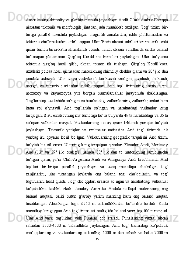 Amerikaning shimoliy va g‘arbiy qismida joylashgan Andli G‘arb Andsiz Sharqqa
nisbatan tektonik va morfologik jihatdan juda murakkab tuzilgan. Tog‘ tizimi bir-
biriga   parallel   ravishda   joylashgan   orografik   zonalardan,   ichki   platformadan   va
tektonik cho‘kmalardan tarkib topgan. Ular Tinch okeani sohillaridan materik ichki
qismi tomon birin-ketin almashinib boradi. Tinch okeani sohillarida uncha baland
bo‘lmagan   platosimon   Qirg‘oq   Kordil’era   tizmalari   joylashgan.   Ular   bo‘ylama
tektonik   qirg‘oq   hosil   qilib,   okean   tomon   tik   tushgan.   Qirg‘oq   Kordil’erasi
uzluksiz polosa hosil qilmasdan materikning shimoliy chekka qismi va 20° j.k. dan
janubda  uchraydi.  Ular  daryo vodiylari  bilan  kuchli  kesilgan,   qumtosh,  ohaktosh,
mergel   va   intruziv   jinslardan   tarkib   topgan.   And   tog‘   tizimining   asosiy   qismi
mezozoy   va   kaynozoyda   yuz   bergan   burmalanishlar   jarayonida   shakllangan.
Tog‘larning tuzilishida so‘ngan va harakatdagi vulkanlarning vulkanik jinslari ham
katta   rol   o‘ynaydi.   And   tog‘larida   so‘ngan   va   harakatdagi   vulkanlar   keng
tarqalgan, B.P.Jernakovning ma’lumotiga ko‘ra bu yerda 49 ta harakatdagi va 35 ta
so‘ngan   vulkanlar   mavjud.   Vulkanlarning   asosiy   qismi   tektonik   yoriqlar   bo‘ylab
joylashgan.   Tektonik   yoriqlar   va   uzilmalar   natijasida   And   tog‘   tizimida   tik
yonbag‘irli   qoyalar   hosil   bo‘lgan.   Vulkanlarning   geografik   tarqalishi   And   tizimi
bo‘ylab   bir   xil   emas.   Ularning   keng   tarqalgan   qismlari   Ekvador   Andi,   Markaziy
And   (13°   va   29°   j.k.   oralig‘i)   hamda   32°   j.k   dan   to   materikning   janubigacha
bo‘lgan   qismi,   ya’ni   Chili-Argentina   Andi   va   Patagoniya   Andi   hisoblanadi.   And
tog‘lari   bir-biriga   parallel   joylashgan   va   uzoq   masofaga   cho‘zilgan   tog‘
zanjirlarini,   ular   tutashgan   joylarda   eng   baland   tog‘   cho‘qqilarini   va   tog‘
tugunlarini hosil qiladi. Tog‘ cho‘qqilari orasida so‘ngan va harakatdagi vulkanlar
ko‘pchilikni   tashkil   etadi.   Janubiy   Amerika   Andida   nafaqat   materikning   eng
baland   nuqtasi,   balki   butun   g‘arbiy   yarim   sharning   ham   eng   baland   nuqtasi
hisoblangan   Akonkagua   tog‘i   6960   m   balandlikkacha   ko‘tarilib   turibdi.   Katta
masofaga kengaygan And tog‘ tizmalari oralig‘ida baland yassi tog‘liklar mavjud.
Ular   And   yassi   tog‘liklari   yoki   Punalar   deb   ataladi.   Punalarning   yuzasi   okean
sathidan   3500-4500   m   balandlikda   joylashgan.   And   tog‘   tizimidagi   ko‘pchilik
cho‘qqilarning   va   vulkanlarning   balandligi   6000   m   dan   oshadi   va   hatto   7000   m
15 