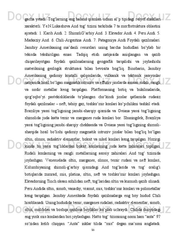 gacha yetadi. Tog‘larning eng baland qismlari uchun al’p tipidagi relyef shakllari
xarakterli. Ye.N.Lukashova And tog‘ tizimi tarkibida 7 ta morfostruktura oblastini
ajratadi: 1. Karib Andi. 2. ShimoliG‘arbiy And. 3. Ekvador Andi. 4. Peru Andi. 5.
Markaziy   And.   6.   Chili-Argentina   Andi.   7.   Patagoniya   Andi   Foydali   qazilmalari.
Janubiy   Amerikaning   ma’danli   resurslari   uning   barcha   hududlari   bo‘ylab   bir
tekisda   tekshirilgan   emas.   Tadqiq   etish   natijasida   aniqlangan   va   qazib
chiqarilayotgan   foydali   qazilmalarning   geografik   tarqalishi   va   joylashishi
materikning   geologik   strukturasi   bilan   bevosita   bog‘liq.   Binobarin,   Janubiy
Amerikaning   qadimiy   kristalli   qalqonlarida,   vulkanik   va   tektonik   jarayonlar
natijasida hosil bo‘lgan magmatik intruziv va effuziv jinslarda asosan rudali, rangli
va   nodir   metallar   keng   tarqalgan.   Platformaning   botiq   va   bukilmalarida,
qirg‘oqbo‘yi   pastekisliklarida   to‘plangan   cho‘kindi   jinslar   qatlamida   rudasiz
foydali qazilmalar – neft, tabiiy gaz, toshko‘mir konlari ko‘pchilikni tashkil etadi.
Braziliya   yassi   tog‘ligining   janubi-sharqiy   qismida   va   Gviana   yassi   tog‘ligining
shimolida   juda   katta   temir   va   marganes   ruda   konlari   bor.   Shuningdek,   Braziliya
yassi tog‘ligining janubi-sharqiy chekkasida va Gviana yassi tog‘ligining shimoli-
sharqida   hosil   bo‘lishi   qadimiy   magmatik   intruziv   jinslar   bilan   bog‘liq   bo‘lgan
oltin, olmos, radiaktiv elementlar, boksit  va nikel konlari keng tarqalgan. Hozirgi
kunda   bu   yassi   tog‘liklardan   boksit   konlarining   juda   katta   zahiralari   topilgan.
Rudali   konlarning   va   rangli   metallarning   asosiy   zahiralari   And   tog‘   tizimida
joylashgan.   Venesuelada   oltin,   marganes,   olmos,   temir   rudasi   va   neft   konlari,
Kolumbiyaning   shimoli-g‘arbiy   qismidagi   And   tog‘larida   va   tog‘   oralig‘i
botiqlarida   zumrad,   mis,   platina,   oltin,   neft   va   toshko‘mir   konlari   joylashgan.
Ekvadorning Tinch okean sohilidan neft, tog‘laridan oltin va kumush qazib olinadi.
Peru Andida oltin, simob, vanadiy, vismut, mis, toshko‘mir konlari va polimetallar
keng   tarqalgan.   Janubiy   Amerikada   foydali   qazilmalarga   eng   boy   hudud   Chili
hisoblanadi. Uning hududida temir, marganes rudalari, radiaktiv elementlar, simob,
oltin, molibden va boshqa qazilma boyliklar ko‘plab uchraydi. Chilida dunyodagi
eng yirik mis konlaridan biri joylashgan. Hatto tog‘ tizimining nomi ham “anta” 97
so‘zidan   kelib   chiqqan.   “Anta”   inklar   tilida   “mis”   degan   ma’noni   anglatadi.
16 