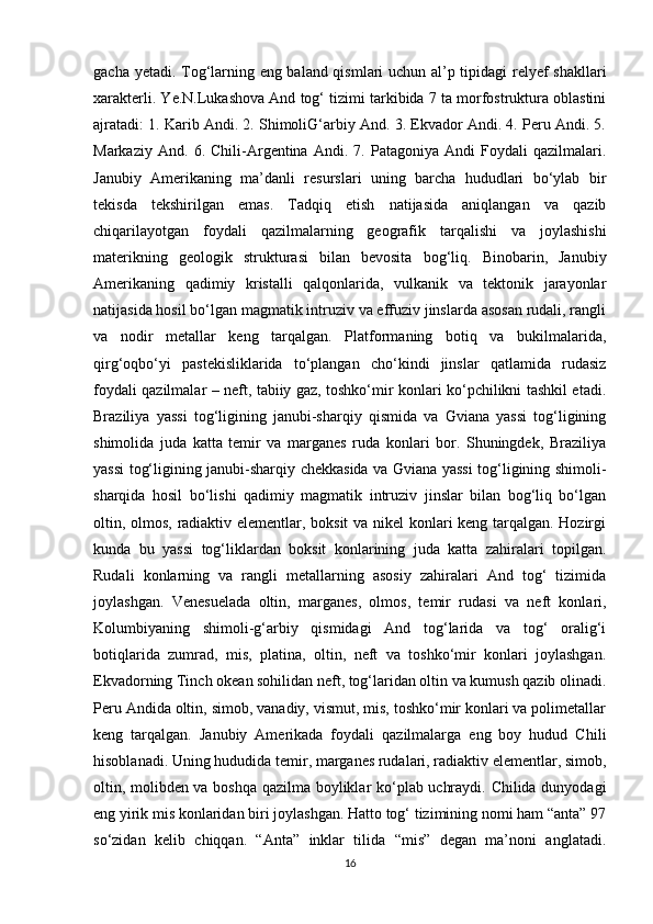 gacha yetadi. Tog‘larning eng baland qismlari uchun al’p tipidagi relyef shakllari
xarakterli. Ye.N.Lukashova And tog‘ tizimi tarkibida 7 ta morfostruktura oblastini
ajratadi: 1. Karib Andi. 2. ShimoliG‘arbiy And. 3. Ekvador Andi. 4. Peru Andi. 5.
Markaziy   And.   6.   Chili-Argentina   Andi.   7.   Patagoniya   Andi   Foydali   qazilmalari.
Janubiy   Amerikaning   ma’danli   resurslari   uning   barcha   hududlari   bo‘ylab   bir
tekisda   tekshirilgan   emas.   Tadqiq   etish   natijasida   aniqlangan   va   qazib
chiqarilayotgan   foydali   qazilmalarning   geografik   tarqalishi   va   joylashishi
materikning   geologik   strukturasi   bilan   bevosita   bog‘liq.   Binobarin,   Janubiy
Amerikaning   qadimiy   kristalli   qalqonlarida,   vulkanik   va   tektonik   jarayonlar
natijasida hosil bo‘lgan magmatik intruziv va effuziv jinslarda asosan rudali, rangli
va   nodir   metallar   keng   tarqalgan.   Platformaning   botiq   va   bukilmalarida,
qirg‘oqbo‘yi   pastekisliklarida   to‘plangan   cho‘kindi   jinslar   qatlamida   rudasiz
foydali qazilmalar – neft, tabiiy gaz, toshko‘mir konlari ko‘pchilikni tashkil etadi.
Braziliya   yassi   tog‘ligining   janubi-sharqiy   qismida   va   Gviana   yassi   tog‘ligining
shimolida   juda   katta   temir   va   marganes   ruda   konlari   bor.   Shuningdek,   Braziliya
yassi tog‘ligining janubi-sharqiy chekkasida va Gviana yassi tog‘ligining shimoli-
sharqida   hosil   bo‘lishi   qadimiy   magmatik   intruziv   jinslar   bilan   bog‘liq   bo‘lgan
oltin, olmos, radiaktiv elementlar, boksit  va nikel konlari keng tarqalgan. Hozirgi
kunda   bu   yassi   tog‘liklardan   boksit   konlarining   juda   katta   zahiralari   topilgan.
Rudali   konlarning   va   rangli   metallarning   asosiy   zahiralari   And   tog‘   tizimida
joylashgan.   Venesuelada   oltin,   marganes,   olmos,   temir   rudasi   va   neft   konlari,
Kolumbiyaning   shimoli-g‘arbiy   qismidagi   And   tog‘larida   va   tog‘   oralig‘i
botiqlarida   zumrad,   mis,   platina,   oltin,   neft   va   toshko‘mir   konlari   joylashgan.
Ekvadorning Tinch okean sohilidan neft, tog‘laridan oltin va kumush qazib olinadi.
Peru Andida oltin, simob, vanadiy, vismut, mis, toshko‘mir konlari va polimetallar
keng   tarqalgan.   Janubiy   Amerikada   foydali   qazilmalarga   eng   boy   hudud   Chili
hisoblanadi. Uning hududida temir, marganes rudalari, radiaktiv elementlar, simob,
oltin, molibden va boshqa qazilma boyliklar ko‘plab uchraydi. Chilida dunyodagi
eng yirik mis konlaridan biri joylashgan. Hatto tog‘ tizimining nomi ham “anta” 97
so‘zidan   kelib   chiqqan.   “Anta”   inklar   tilida   “mis”   degan   ma’noni   anglatadi.
16