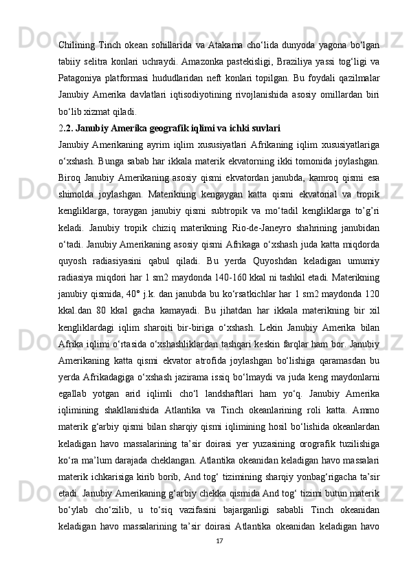 Chilining   Tinch   okean   sohillarida   va   Atakama   cho‘lida   dunyoda   yagona   bo‘lgan
tabiiy   selitra   konlari   uchraydi.   Amazonka   pastekisligi,   Braziliya   yassi   tog‘ligi   va
Patagoniya   platformasi   hududlaridan   neft   konlari   topilgan.   Bu   foydali   qazilmalar
Janubiy   Amerika   davlatlari   iqtisodiyotining   rivojlanishida   asosiy   omillardan   biri
bo‘lib xizmat qiladi.
2 .2. Janubiy Amerika geografik iqlimi va ichki suvlari
Janubiy   Amerikaning   ayrim   iqlim   xususiyatlari   Afrikaning   iqlim   xususiyatlariga
o‘xshash.   Bunga   sabab   har   ikkala  materik   ekvatorning   ikki   tomonida   joylashgan.
Biroq   Janubiy   Amerikaning   asosiy   qismi   ekvatordan   janubda,   kamroq   qismi   esa
shimolda   joylashgan.   Materikning   kengaygan   katta   qismi   ekvatorial   va   tropik
kengliklarga,   toraygan   janubiy   qismi   subtropik   va   mo‘tadil   kengliklarga   to’g’ri
keladi.   Janubiy   tropik   chiziq   materikning   Rio-de-Janeyro   shahrining   janubidan
o‘tadi. Janubiy Amerikaning asosiy qismi  Afrikaga o‘xshash  juda katta miqdorda
quyosh   radiasiyasini   qabul   qiladi.   Bu   yerda   Quyoshdan   keladigan   umumiy
radiasiya miqdori har 1 sm2 maydonda 140-160 kkal ni tashkil etadi. Materikning
janubiy qismida, 40° j.k. dan janubda bu ko‘rsatkichlar har 1 sm2 maydonda 120
kkal.dan   80   kkal   gacha   kamayadi.   Bu   jihatdan   har   ikkala   materikning   bir   xil
kengliklardagi   iqlim   sharoiti   bir-biriga   o‘xshash.   Lekin   Janubiy   Amerika   bilan
Afrika iqlimi o‘rtasida o‘xshashliklardan tashqari keskin farqlar ham bor. Janubiy
Amerikaning   katta   qismi   ekvator   atrofida   joylashgan   bo‘lishiga   qaramasdan   bu
yerda   Afrikadagiga   o‘xshash   jazirama   issiq   bo‘lmaydi   va   juda   keng   maydonlarni
egallab   yotgan   arid   iqlimli   cho‘l   landshaftlari   ham   yo‘q.   Janubiy   Amerika
iqlimining   shakllanishida   Atlantika   va   Tinch   okeanlarining   roli   katta.   Ammo
materik g‘arbiy qismi bilan sharqiy qismi iqlimining hosil  bo‘lishida okeanlardan
keladigan   havo   massalarining   ta’sir   doirasi   yer   yuzasining   orografik   tuzilishiga
ko‘ra ma’lum darajada cheklangan. Atlantika okeanidan keladigan havo massalari
materik ichkarisiga kirib borib, And tog‘ tizimining sharqiy yonbag‘rigacha ta’sir
etadi. Janubiy Amerikaning g‘arbiy chekka qismida And tog‘ tizimi butun materik
bo‘ylab   cho‘zilib,   u   to‘siq   vazifasini   bajarganligi   sababli   Tinch   okeanidan
keladigan   havo   massalarining   ta’sir   doirasi   Atlantika   okeanidan   keladigan   havo
17 