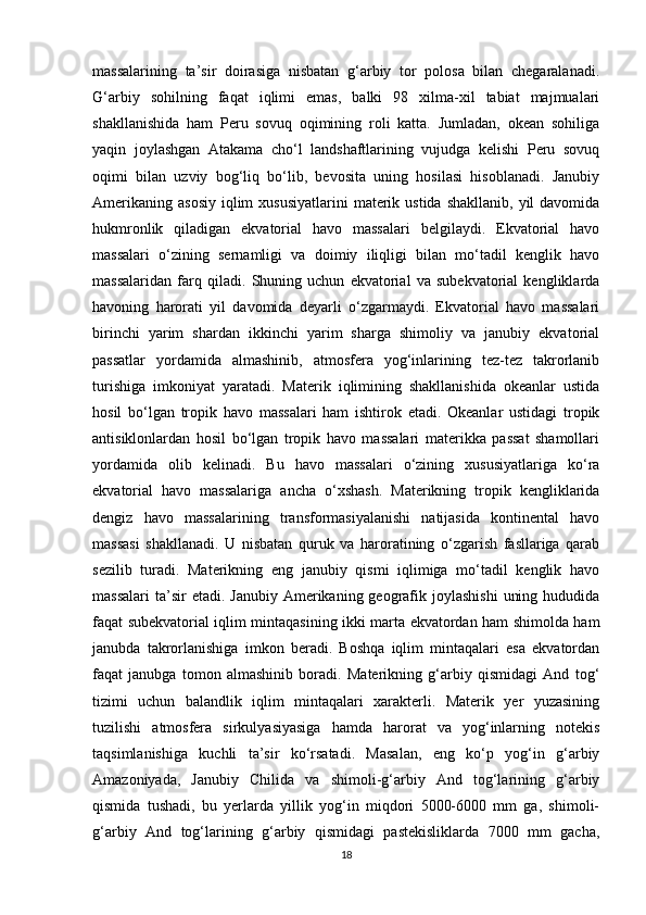 massalarining   ta’sir   doirasiga   nisbatan   g‘arbiy   tor   polosa   bilan   chegaralanadi.
G‘arbiy   sohilning   faqat   iqlimi   emas,   balki   98   xilma-xil   tabiat   majmualari
shakllanishida   ham   Peru   sovuq   oqimining   roli   katta.   Jumladan,   okean   sohiliga
yaqin   joylashgan   Atakama   cho‘l   landshaftlarining   vujudga   kelishi   Peru   sovuq
oqimi   bilan   uzviy   bog‘liq   bo‘lib,   bevosita   uning   hosilasi   hisoblanadi.   Janubiy
Amerikaning  asosiy   iqlim   xususiyatlarini   materik  ustida  shakllanib,  yil  davomida
hukmronlik   qiladigan   ekvatorial   havo   massalari   belgilaydi.   Ekvatorial   havo
massalari   o‘zining   sernamligi   va   doimiy   iliqligi   bilan   mo‘tadil   kenglik   havo
massalaridan   farq   qiladi.   Shuning   uchun   ekvatorial   va   subekvatorial   kengliklarda
havoning   harorati   yil   davomida   deyarli   o‘zgarmaydi.   Ekvatorial   havo   massalari
birinchi   yarim   shardan   ikkinchi   yarim   sharga   shimoliy   va   janubiy   ekvatorial
passatlar   yordamida   almashinib,   atmosfera   yog‘inlarining   tez-tez   takrorlanib
turishiga   imkoniyat   yaratadi.   Materik   iqlimining   shakllanishida   okeanlar   ustida
hosil   bo‘lgan   tropik   havo   massalari   ham   ishtirok   etadi.   Okeanlar   ustidagi   tropik
antisiklonlardan   hosil   bo‘lgan   tropik   havo   massalari   materikka   passat   shamollari
yordamida   olib   kelinadi.   Bu   havo   massalari   o‘zining   xususiyatlariga   ko‘ra
ekvatorial   havo   massalariga   ancha   o‘xshash.   Materikning   tropik   kengliklarida
dengiz   havo   massalarining   transformasiyalanishi   natijasida   kontinental   havo
massasi   shakllanadi.   U   nisbatan   quruk   va   haroratining   o‘zgarish   fasllariga   qarab
sezilib   turadi.   Materikning   eng   janubiy   qismi   iqlimiga   mo‘tadil   kenglik   havo
massalari  ta’sir  etadi.  Janubiy  Amerikaning geografik joylashishi   uning  hududida
faqat subekvatorial iqlim mintaqasining ikki marta ekvatordan ham shimolda ham
janubda   takrorlanishiga   imkon   beradi.   Boshqa   iqlim   mintaqalari   esa   ekvatordan
faqat   janubga   tomon   almashinib   boradi.   Materikning   g‘arbiy   qismidagi   And   tog‘
tizimi   uchun   balandlik   iqlim   mintaqalari   xarakterli.   Materik   yer   yuzasining
tuzilishi   atmosfera   sirkulyasiyasiga   hamda   harorat   va   yog‘inlarning   notekis
taqsimlanishiga   kuchli   ta’sir   ko‘rsatadi.   Masalan,   eng   ko‘p   yog‘in   g‘arbiy
Amazoniyada,   Janubiy   Chilida   va   shimoli-g‘arbiy   And   tog‘larining   g‘arbiy
qismida   tushadi,   bu   yerlarda   yillik   yog‘in   miqdori   5000-6000   mm   ga,   shimoli-
g‘arbiy   And   tog‘larining   g‘arbiy   qismidagi   pastekisliklarda   7000   mm   gacha,
18 