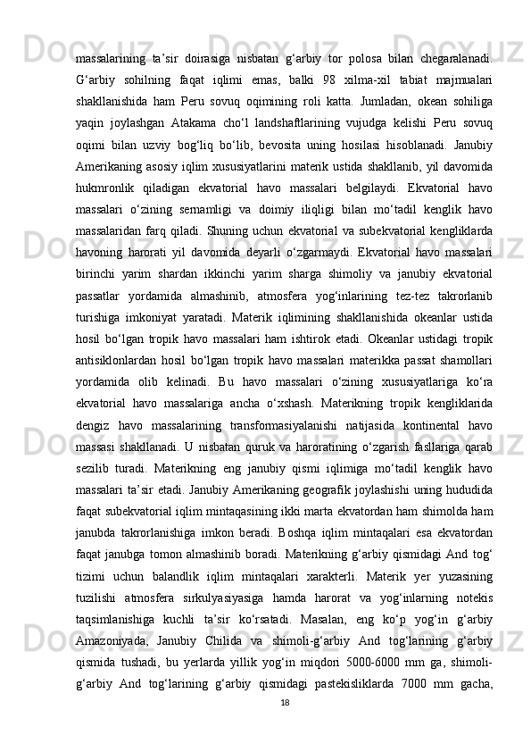 massalarining   ta’sir   doirasiga   nisbatan   g‘arbiy   tor   polosa   bilan   chegaralanadi.
G‘arbiy   sohilning   faqat   iqlimi   emas,   balki   98   xilma-xil   tabiat   majmualari
shakllanishida   ham   Peru   sovuq   oqimining   roli   katta.   Jumladan,   okean   sohiliga
yaqin   joylashgan   Atakama   cho‘l   landshaftlarining   vujudga   kelishi   Peru   sovuq
oqimi   bilan   uzviy   bog‘liq   bo‘lib,   bevosita   uning   hosilasi   hisoblanadi.   Janubiy
Amerikaning  asosiy   iqlim   xususiyatlarini   materik  ustida  shakllanib,  yil  davomida
hukmronlik   qiladigan   ekvatorial   havo   massalari   belgilaydi.   Ekvatorial   havo
massalari   o‘zining   sernamligi   va   doimiy   iliqligi   bilan   mo‘tadil   kenglik   havo
massalaridan   farq   qiladi.   Shuning   uchun   ekvatorial   va   subekvatorial   kengliklarda
havoning   harorati   yil   davomida   deyarli   o‘zgarmaydi.   Ekvatorial   havo   massalari
birinchi   yarim   shardan   ikkinchi   yarim   sharga   shimoliy   va   janubiy   ekvatorial
passatlar   yordamida   almashinib,   atmosfera   yog‘inlarining   tez-tez   takrorlanib
turishiga   imkoniyat   yaratadi.   Materik   iqlimining   shakllanishida   okeanlar   ustida
hosil   bo‘lgan   tropik   havo   massalari   ham   ishtirok   etadi.   Okeanlar   ustidagi   tropik
antisiklonlardan   hosil   bo‘lgan   tropik   havo   massalari   materikka   passat   shamollari
yordamida   olib   kelinadi.   Bu   havo   massalari   o‘zining   xususiyatlariga   ko‘ra
ekvatorial   havo   massalariga   ancha   o‘xshash.   Materikning   tropik   kengliklarida
dengiz   havo   massalarining   transformasiyalanishi   natijasida   kontinental   havo
massasi   shakllanadi.   U   nisbatan   quruk   va   haroratining   o‘zgarish   fasllariga   qarab
sezilib   turadi.   Materikning   eng   janubiy   qismi   iqlimiga   mo‘tadil   kenglik   havo
massalari  ta’sir  etadi.  Janubiy  Amerikaning geografik joylashishi   uning  hududida
faqat subekvatorial iqlim mintaqasining ikki marta ekvatordan ham shimolda ham
janubda   takrorlanishiga   imkon   beradi.   Boshqa   iqlim   mintaqalari   esa   ekvatordan
faqat   janubga   tomon   almashinib   boradi.   Materikning   g‘arbiy   qismidagi   And   tog‘
tizimi   uchun   balandlik   iqlim   mintaqalari   xarakterli.   Materik   yer   yuzasining
tuzilishi   atmosfera   sirkulyasiyasiga   hamda   harorat   va   yog‘inlarning   notekis
taqsimlanishiga   kuchli   ta’sir   ko‘rsatadi.   Masalan,   eng   ko‘p   yog‘in   g‘arbiy
Amazoniyada,   Janubiy   Chilida   va   shimoli-g‘arbiy   And   tog‘larining   g‘arbiy
qismida   tushadi,   bu   yerlarda   yillik   yog‘in   miqdori   5000-6000   mm   ga,   shimoli-
g‘arbiy   And   tog‘larining   g‘arbiy   qismidagi   pastekisliklarda   7000   mm   gacha,
18