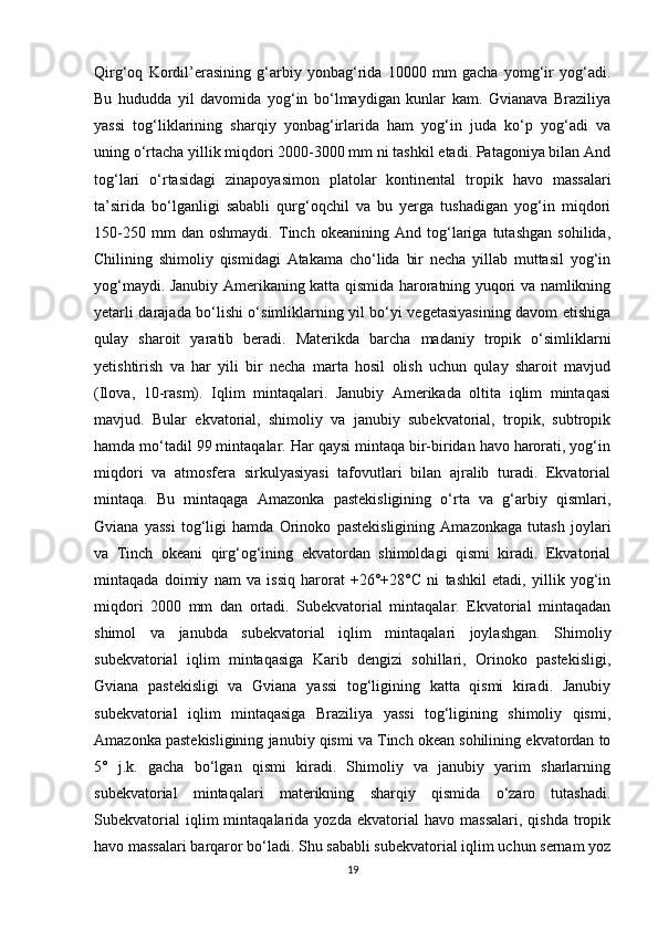 Qirg‘oq   Kordil’erasining   g‘arbiy   yonbag‘rida   10000   mm   gacha   yomg‘ir   yog‘adi.
Bu   hududda   yil   davomida   yog‘in   bo‘lmaydigan   kunlar   kam.   Gvianava   Braziliya
yassi   tog‘liklarining   sharqiy   yonbag‘irlarida   ham   yog‘in   juda   ko‘p   yog‘adi   va
uning o‘rtacha yillik miqdori 2000-3000 mm ni tashkil etadi. Patagoniya bilan And
tog‘lari   o‘rtasidagi   zinapoyasimon   platolar   kontinental   tropik   havo   massalari
ta’sirida   bo‘lganligi   sababli   qurg‘oqchil   va   bu   yerga   tushadigan   yog‘in   miqdori
150-250   mm   dan   oshmaydi.   Tinch   okeanining   And   tog‘lariga   tutashgan   sohilida,
Chilining   shimoliy   qismidagi   Atakama   cho‘lida   bir   necha   yillab   muttasil   yog‘in
yog‘maydi. Janubiy Amerikaning katta qismida haroratning yuqori va namlikning
yetarli darajada bo‘lishi o‘simliklarning yil bo‘yi vegetasiyasining davom etishiga
qulay   sharoit   yaratib   beradi.   Materikda   barcha   madaniy   tropik   o‘simliklarni
yetishtirish   va   har   yili   bir   necha   marta   hosil   olish   uchun   qulay   sharoit   mavjud
(Ilova,   10-rasm).   Iqlim   mintaqalari.   Janubiy   Amerikada   oltita   iqlim   mintaqasi
mavjud.   Bular   ekvatorial,   shimoliy   va   janubiy   subekvatorial,   tropik,   subtropik
hamda mo‘tadil 99 mintaqalar. Har qaysi mintaqa bir-biridan havo harorati, yog‘in
miqdori   va   atmosfera   sirkulyasiyasi   tafovutlari   bilan   ajralib   turadi.   Ekvatorial
mintaqa.   Bu   mintaqaga   Amazonka   pastekisligining   o‘rta   va   g‘arbiy   qismlari,
Gviana   yassi   tog‘ligi   hamda   Orinoko   pastekisligining   Amazonkaga   tutash   joylari
va   Tinch   okeani   qirg‘og‘ining   ekvatordan   shimoldagi   qismi   kiradi.   Ekvatorial
mintaqada   doimiy   nam   va   issiq   harorat   +26°+28°C   ni   tashkil   etadi,   yillik   yog‘in
miqdori   2000   mm   dan   ortadi.   Subekvatorial   mintaqalar.   Ekvatorial   mintaqadan
shimol   va   janubda   subekvatorial   iqlim   mintaqalari   joylashgan.   Shimoliy
subekvatorial   iqlim   mintaqasiga   Karib   dengizi   sohillari,   Orinoko   pastekisligi,
Gviana   pastekisligi   va   Gviana   yassi   tog‘ligining   katta   qismi   kiradi.   Janubiy
subekvatorial   iqlim   mintaqasiga   Braziliya   yassi   tog‘ligining   shimoliy   qismi,
Amazonka pastekisligining janubiy qismi va Tinch okean sohilining ekvatordan to
5°   j.k.   gacha   bo‘lgan   qismi   kiradi.   Shimoliy   va   janubiy   yarim   sharlarning
subekvatorial   mintaqalari   materikning   sharqiy   qismida   o‘zaro   tutashadi.
Subekvatorial   iqlim   mintaqalarida  yozda   ekvatorial   havo  massalari,   qishda   tropik
havo massalari barqaror bo‘ladi. Shu sababli subekvatorial iqlim uchun sernam yoz
19 