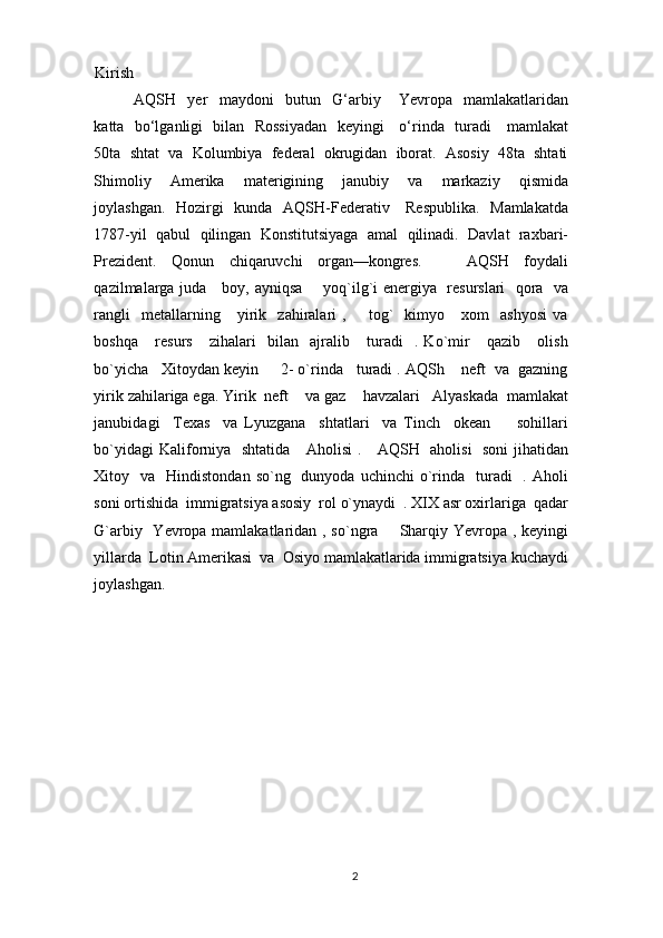 Kirish 
AQSH     yer     maydoni     butun     G‘arbiy       Yevropa     mamlakatlaridan
katta   bo‘lganligi   bilan   Rossiyadan   keyingi     o‘rinda   turadi     mamlakat
50ta  shtat  va  Kolumbiya  federal  okrugidan  iborat.  Asosiy  48ta  shtati
Shimoliy     Amerika     materigining     janubiy     va     markaziy     qismida
joylashgan.   Hozirgi    kunda   AQSH-Federativ     Respublika.   Mamlakatda
1787-yil  qabul  qilingan  Konstitutsiyaga  amal  qilinadi.  Davlat  raxbari-
Prezident.     Qonun     chiqaruvchi     organ—kongres.             AQSH     foydali
qazilmalarga juda     boy, ayniqsa       yoq`ilg`i energiya   resurslari    qora   va
rangli     metallarning       yirik    zahiralari   ,         tog`     kimyo       xom     ashyosi   va
boshqa       resurs       zihalari     bilan     ajralib       turadi     .   Ko`mir       qazib       olish
bo`yicha   Xitoydan keyin     2- o`rinda   turadi . AQSh    neft  va  gazning
yirik zahilariga ega. Yirik  neft    va gaz    havzalari   Alyaskada  mamlakat
janubidagi     Texas     va   Lyuzgana     shtatlari     va   Tinch     okean         sohillari
bo`yidagi  Kaliforniya   shtatida     Aholisi  .     AQSH   aholisi    soni  jihatidan
Xitoy    va    Hindistondan  so`ng    dunyoda  uchinchi  o`rinda     turadi    .  Aholi
soni ortishida  immigratsiya asosiy  rol o`ynaydi  . XIX asr oxirlariga  qadar
G`arbiy   Yevropa mamlakatlaridan , so`ngra       Sharqiy Yevropa , keyingi
yillarda  Lotin Amerikasi  va  Osiyo mamlakatlarida immigratsiya kuchaydi
joylashgan.   
2