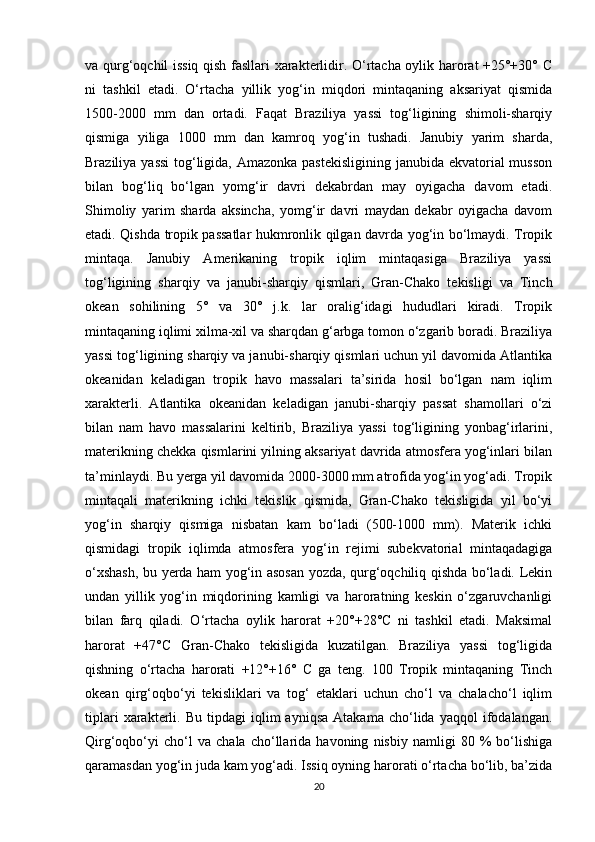 va qurg‘oqchil issiq qish fasllari xarakterlidir. O‘rtacha oylik harorat +25°+30° C
ni   tashkil   etadi.   O‘rtacha   yillik   yog‘in   miqdori   mintaqaning   aksariyat   qismida
1500-2000   mm   dan   ortadi.   Faqat   Braziliya   yassi   tog‘ligining   shimoli-sharqiy
qismiga   yiliga   1000   mm   dan   kamroq   yog‘in   tushadi.   Janubiy   yarim   sharda,
Braziliya yassi  tog‘ligida, Amazonka pastekisligining janubida ekvatorial musson
bilan   bog‘liq   bo‘lgan   yomg‘ir   davri   dekabrdan   may   oyigacha   davom   etadi.
Shimoliy   yarim   sharda   aksincha,   yomg‘ir   davri   maydan   dekabr   oyigacha   davom
etadi. Qishda tropik passatlar hukmronlik qilgan davrda yog‘in bo‘lmaydi. Tropik
mintaqa.   Janubiy   Amerikaning   tropik   iqlim   mintaqasiga   Braziliya   yassi
tog‘ligining   sharqiy   va   janubi-sharqiy   qismlari,   Gran-Chako   tekisligi   va   Tinch
okean   sohilining   5°   va   30°   j.k.   lar   oralig‘idagi   hududlari   kiradi.   Tropik
mintaqaning iqlimi xilma-xil va sharqdan g‘arbga tomon o‘zgarib boradi. Braziliya
yassi tog‘ligining sharqiy va janubi-sharqiy qismlari uchun yil davomida Atlantika
okeanidan   keladigan   tropik   havo   massalari   ta’sirida   hosil   bo‘lgan   nam   iqlim
xarakterli.   Atlantika   okeanidan   keladigan   janubi-sharqiy   passat   shamollari   o‘zi
bilan   nam   havo   massalarini   keltirib,   Braziliya   yassi   tog‘ligining   yonbag‘irlarini,
materikning chekka qismlarini yilning aksariyat davrida atmosfera yog‘inlari bilan
ta’minlaydi. Bu yerga yil davomida 2000-3000 mm atrofida yog‘in yog‘adi. Tropik
mintaqali   materikning   ichki   tekislik   qismida,   Gran-Chako   tekisligida   yil   bo‘yi
yog‘in   sharqiy   qismiga   nisbatan   kam   bo‘ladi   (500-1000   mm).   Materik   ichki
qismidagi   tropik   iqlimda   atmosfera   yog‘in   rejimi   subekvatorial   mintaqadagiga
o‘xshash, bu yerda ham yog‘in asosan yozda, qurg‘oqchiliq qishda bo‘ladi. Lekin
undan   yillik   yog‘in   miqdorining   kamligi   va   haroratning   keskin   o‘zgaruvchanligi
bilan   farq   qiladi.   O‘rtacha   oylik   harorat   +20°+28°C   ni   tashkil   etadi.   Maksimal
harorat   +47°C   Gran-Chako   tekisligida   kuzatilgan.   Braziliya   yassi   tog‘ligida
qishning   o‘rtacha   harorati   +12°+16°   C   ga   teng.   100   Tropik   mintaqaning   Tinch
okean   qirg‘oqbo‘yi   tekisliklari   va   tog‘   etaklari   uchun   cho‘l   va   chalacho‘l   iqlim
tiplari   xarakterli.   Bu   tipdagi   iqlim   ayniqsa   Atakama   cho‘lida   yaqqol   ifodalangan.
Qirg‘oqbo‘yi   cho‘l   va   chala   cho‘llarida   havoning   nisbiy   namligi   80   %   bo‘lishiga
qaramasdan yog‘in juda kam yog‘adi. Issiq oyning harorati o‘rtacha bo‘lib, ba’zida
20 
