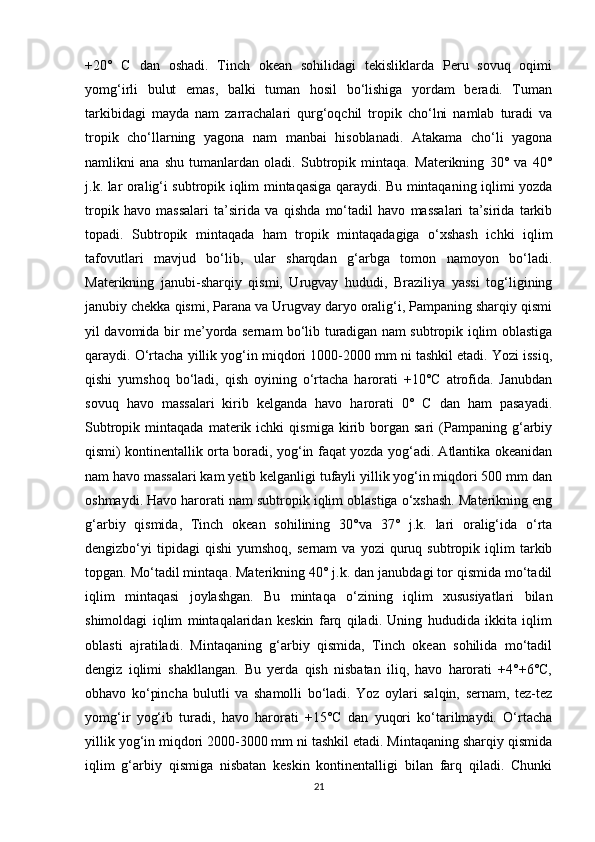 +20°   C   dan   oshadi.   Tinch   okean   sohilidagi   tekisliklarda   Peru   sovuq   oqimi
yomg‘irli   bulut   emas,   balki   tuman   hosil   bo‘lishiga   yordam   beradi.   Tuman
tarkibidagi   mayda   nam   zarrachalari   qurg‘oqchil   tropik   cho‘lni   namlab   turadi   va
tropik   cho‘llarning   yagona   nam   manbai   hisoblanadi.   Atakama   cho‘li   yagona
namlikni   ana   shu   tumanlardan   oladi.   Subtropik   mintaqa.   Materikning   30°   va   40°
j.k. lar oralig‘i subtropik iqlim mintaqasiga qaraydi. Bu mintaqaning iqlimi yozda
tropik   havo   massalari   ta’sirida   va   qishda   mo‘tadil   havo   massalari   ta’sirida   tarkib
topadi.   Subtropik   mintaqada   ham   tropik   mintaqadagiga   o‘xshash   ichki   iqlim
tafovutlari   mavjud   bo‘lib,   ular   sharqdan   g‘arbga   tomon   namoyon   bo‘ladi.
Materikning   janubi-sharqiy   qismi,   Urugvay   hududi,   Braziliya   yassi   tog‘ligining
janubiy chekka qismi, Parana va Urugvay daryo oralig‘i, Pampaning sharqiy qismi
yil davomida bir me’yorda sernam bo‘lib turadigan nam subtropik iqlim oblastiga
qaraydi. O‘rtacha yillik yog‘in miqdori 1000-2000 mm ni tashkil etadi. Yozi issiq,
qishi   yumshoq   bo‘ladi,   qish   oyining   o‘rtacha   harorati   +10°C   atrofida.   Janubdan
sovuq   havo   massalari   kirib   kelganda   havo   harorati   0°   C   dan   ham   pasayadi.
Subtropik   mintaqada   materik  ichki   qismiga   kirib   borgan   sari   (Pampaning   g‘arbiy
qismi) kontinentallik orta boradi, yog‘in faqat yozda yog‘adi. Atlantika okeanidan
nam havo massalari kam yetib kelganligi tufayli yillik yog‘in miqdori 500 mm dan
oshmaydi. Havo harorati nam subtropik iqlim oblastiga o‘xshash. Materikning eng
g‘arbiy   qismida,   Tinch   okean   sohilining   30°va   37°   j.k.   lari   oralig‘ida   o‘rta
dengizbo‘yi   tipidagi   qishi   yumshoq,   sernam   va   yozi   quruq  subtropik   iqlim   tarkib
topgan. Mo‘tadil mintaqa. Materikning 40° j.k. dan janubdagi tor qismida mo‘tadil
iqlim   mintaqasi   joylashgan.   Bu   mintaqa   o‘zining   iqlim   xususiyatlari   bilan
shimoldagi   iqlim   mintaqalaridan   keskin   farq   qiladi.   Uning   hududida   ikkita   iqlim
oblasti   ajratiladi.   Mintaqaning   g‘arbiy   qismida,   Tinch   okean   sohilida   mo‘tadil
dengiz   iqlimi   shakllangan.   Bu   yerda   qish   nisbatan   iliq,   havo   harorati   +4°+6°C,
obhavo   ko‘pincha   bulutli   va   shamolli   bo‘ladi.   Yoz   oylari   salqin,   sernam,   tez-tez
yomg‘ir   yog‘ib   turadi,   havo   harorati   +15°C   dan   yuqori   ko‘tarilmaydi.   O‘rtacha
yillik yog‘in miqdori 2000-3000 mm ni tashkil etadi. Mintaqaning sharqiy qismida
iqlim   g‘arbiy   qismiga   nisbatan   keskin   kontinentalligi   bilan   farq   qiladi.   Chunki
21 