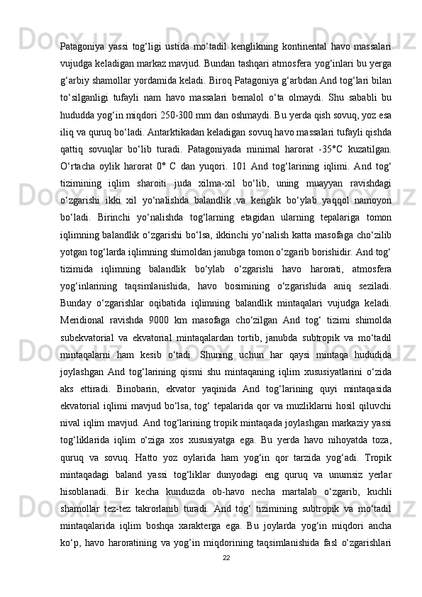 Patagoniya   yassi   tog‘ligi   ustida   mo‘tadil   kenglikning   kontinental   havo   massalari
vujudga keladigan markaz mavjud. Bundan tashqari atmosfera yog‘inlari bu yerga
g‘arbiy shamollar yordamida keladi. Biroq Patagoniya g‘arbdan And tog‘lari bilan
to‘silganligi   tufayli   nam   havo   massalari   bemalol   o‘ta   olmaydi.   Shu   sababli   bu
hududda yog‘in miqdori 250-300 mm dan oshmaydi. Bu yerda qish sovuq, yoz esa
iliq va quruq bo‘ladi. Antarktikadan keladigan sovuq havo massalari tufayli qishda
qattiq   sovuqlar   bo‘lib   turadi.   Patagoniyada   minimal   harorat   -35°C   kuzatilgan.
O‘rtacha   oylik   harorat   0°   C   dan   yuqori.   101   And   tog‘larining   iqlimi.   And   tog‘
tizimining   iqlim   sharoiti   juda   xilma-xil   bo‘lib,   uning   muayyan   ravishdagi
o‘zgarishi   ikki   xil   yo‘nalishda   balandlik   va   kenglik   bo‘ylab   yaqqol   namoyon
bo‘ladi.   Birinchi   yo‘nalishda   tog‘larning   etagidan   ularning   tepalariga   tomon
iqlimning balandlik o‘zgarishi  bo‘lsa, ikkinchi  yo‘nalish katta masofaga cho‘zilib
yotgan tog‘larda iqlimning shimoldan janubga tomon o‘zgarib borishidir. And tog‘
tizimida   iqlimning   balandlik   bo‘ylab   o‘zgarishi   havo   harorati,   atmosfera
yog‘inlarining   taqsimlanishida,   havo   bosimining   o‘zgarishida   aniq   seziladi.
Bunday   o‘zgarishlar   oqibatida   iqlimning   balandlik   mintaqalari   vujudga   keladi.
Meridional   ravishda   9000   km   masofaga   cho‘zilgan   And   tog‘   tizimi   shimolda
subekvatorial   va   ekvatorial   mintaqalardan   tortib,   janubda   subtropik   va   mo‘tadil
mintaqalarni   ham   kesib   o‘tadi.   Shuning   uchun   har   qaysi   mintaqa   hududida
joylashgan   And   tog‘larining   qismi   shu   mintaqaning   iqlim   xususiyatlarini   o‘zida
aks   ettiradi.   Binobarin,   ekvator   yaqinida   And   tog‘larining   quyi   mintaqasida
ekvatorial   iqlimi   mavjud   bo‘lsa,   tog‘   tepalarida   qor   va   muzliklarni   hosil   qiluvchi
nival iqlim mavjud. And tog‘larining tropik mintaqada joylashgan markaziy yassi
tog‘liklarida   iqlim   o‘ziga   xos   xususiyatga   ega.   Bu   yerda   havo   nihoyatda   toza,
quruq   va   sovuq.   Hatto   yoz   oylarida   ham   yog‘in   qor   tarzida   yog‘adi.   Tropik
mintaqadagi   baland   yassi   tog‘liklar   dunyodagi   eng   quruq   va   unumsiz   yerlar
hisoblanadi.   Bir   kecha   kunduzda   ob-havo   necha   martalab   o‘zgarib,   kuchli
shamollar   tez-tez   takrorlanib   turadi.   And   tog‘   tizimining   subtropik   va   mo‘tadil
mintaqalarida   iqlim   boshqa   xarakterga   ega.   Bu   joylarda   yog‘in   miqdori   ancha
ko‘p,   havo   haroratining   va   yog’in   miqdorining   taqsimlanishida   fasl   o‘zgarishlari
22 