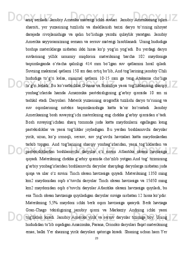 aniq seziladi. Janubiy Amerika materigi ichki suvlari   Janubiy Amerikaning iqlim
sharoiti,   yer   yuzasining   tuzilishi   va   shakllanish   tarixi   daryo   to‘rining   nihoyat
darajada   rivojlanishiga   va   qalin   bo‘lishiga   yaxshi   qulaylik   yaratgan.   Janubiy
Amerika sayyoramizning sernam va sersuv materigi hisoblanadi. Uning hududiga
boshqa   materiklarga   nisbatan   ikki   hissa   ko‘p   yog‘in   yog‘adi.   Bu   yerdagi   daryo
suvlarining   yillik   umumiy   miqdorini   materikning   barcha   102   maydoniga
taqsimlaganda   o‘rtacha   qalinligi   414   mm   bo‘lgan   suv   qatlamini   hosil   qiladi.
Suvning maksimal qatlami 150 sm dan ortiq bo‘lib, And tog‘larining janubiy Chili
hududiga   to‘g‘ri   kelsa,   minimal   qatlami   10-15   mm   ga   teng   Atakama   cho‘liga
to‘g‘ri  keladi.   Bu  ko‘rsatkichlar  Gviana   va  Braziliya  yassi  tog‘liklarining  sharqiy
yonbag‘irlarida   hamda   Amazonka   pastekisligining   g‘arbiy   qismida   10   sm   ni
tashkil   etadi.   Daryolari.   Materik   yuzasining   orografik   tuzilishi   daryo   to‘rining   va
suv   oqimlarining   notekis   taqsimlanishiga   katta   ta’sir   ko‘rsatadi.   Janubiy
Amerikaning bosh suvayirg‘ichi materikning eng chekka g‘arbiy qismidan o‘tadi.
Bosh   suvayirg‘ichdan   sharq   tomonda   juda   katta   maydonlarni   egallagan   keng
pastekisliklar   va   yassi   tog‘liklar   joylashgan.   Bu   yerdan   boshlanuvchi   daryolar
yirik,   uzun,   ko‘p   irmoqli,   sersuv,   suv   yig‘uvchi   havzalari   katta   maydonlardan
tarkib   topgan.   And   tog‘larining   sharqiy   yonbag‘irlaridan,   yassi   tog‘liklardan   va
pastekisliklardan   boshlanuvchi   daryolar   o‘z   suvini   Atlantika   okeani   havzasiga
quyadi. Materikning chekka g‘arbiy qismida cho‘zilib yotgan And tog‘ tizimining
g‘arbiy yonbag‘irlaridan boshlanuvchi daryolar sharqdagi daryolarga nisbatan juda
qisqa   va   ular   o‘z   suvini   Tinch   okean   havzasiga   quyadi.   Materikning   1350   ming
km2   maydonidan   oqib   o‘tuvchi   daryolar   Tinch   okean   havzasiga   va   15650   ming
km2   maydonidan   oqib   o‘tuvchi   daryolar   Atlantika   okeani   havzasiga   quyiladi,   bu
esa Tinch okean havzasiga quyiladigan daryolar suviga nisbatan 12 hissa ko‘pdir.
Materikning   5,5%   maydoni   ichki   berk   oqim   havzasiga   qaraydi.   Berk   havzaga
Gran-Chago   tekisligining   janubiy   qismi   va   Markaziy   Andning   ichki   yassi
tog‘liklari   kiradi.   Janubiy   Amerika   yirik   va   sersuv   daryolar   tizimiga   boy.   Uning
hududidan to‘lib oqadigan Amazonka, Parana, Orinoko daryolari faqat materikning
emas,  balki  Yer  shaining  yirik daryolari  qatoriga kiradi. Shuning uchun ham  Yer
23 
