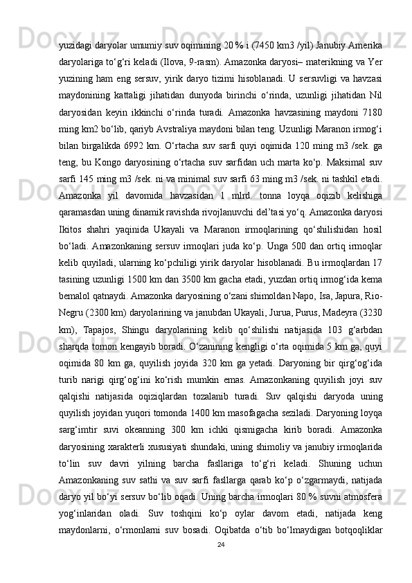 yuzidagi daryolar umumiy suv oqimining 20 % i (7450 km3 /yil) Janubiy Amerika
daryolariga to‘g‘ri keladi (Ilova, 9-rasm). Amazonka daryosi– materikning va Yer
yuzining   ham   eng   sersuv,   yirik   daryo   tizimi   hisoblanadi.   U   sersuvligi   va   havzasi
maydonining   kattaligi   jihatidan   dunyoda   birinchi   o‘rinda,   uzunligi   jihatidan   Nil
daryosidan   keyin   ikkinchi   o‘rinda   turadi.   Amazonka   havzasining   maydoni   7180
ming km2 bo‘lib, qariyb Avstraliya maydoni bilan teng. Uzunligi Maranon irmog‘i
bilan birgalikda 6992 km. O‘rtacha suv sarfi  quyi  oqimida 120 ming m3 /sek. ga
teng, bu  Kongo daryosining  o‘rtacha  suv  sarfidan  uch marta ko‘p.  Maksimal  suv
sarfi 145 ming m3 /sek. ni va minimal suv sarfi 63 ming m3 /sek. ni tashkil etadi.
Amazonka   yil   davomida   havzasidan   1   mlrd.   tonna   loyqa   oqizib   kelishiga
qaramasdan uning dinamik ravishda rivojlanuvchi del’tasi yo‘q. Amazonka daryosi
Ikitos   shahri   yaqinida   Ukayali   va   Maranon   irmoqlarining   qo‘shilishidan   hosil
bo‘ladi.   Amazonkaning   sersuv   irmoqlari   juda   ko‘p.   Unga   500   dan   ortiq   irmoqlar
kelib quyiladi, ularning ko‘pchiligi yirik daryolar hisoblanadi. Bu irmoqlardan 17
tasining uzunligi 1500 km dan 3500 km gacha etadi, yuzdan ortiq irmog‘ida kema
bemalol qatnaydi. Amazonka daryosining o‘zani shimoldan Napo, Isa, Japura, Rio-
Negru (2300 km) daryolarining va janubdan Ukayali, Jurua, Purus, Madeyra (3230
km),   Tapajos,   Shingu   daryolarining   kelib   qo‘shilishi   natijasida   103   g‘arbdan
sharqda tomon kengayib boradi. O‘zanining kengligi o‘rta oqimida 5 km ga, quyi
oqimida   80   km   ga,   quyilish   joyida   320   km   ga   yetadi.   Daryoning   bir   qirg‘og‘ida
turib   narigi   qirg‘og‘ini   ko‘rish   mumkin   emas.   Amazonkaning   quyilish   joyi   suv
qalqishi   natijasida   oqiziqlardan   tozalanib   turadi.   Suv   qalqishi   daryoda   uning
quyilish joyidan yuqori tomonda 1400 km masofagacha seziladi. Daryoning loyqa
sarg‘imtir   suvi   okeanning   300   km   ichki   qismigacha   kirib   boradi.   Amazonka
daryosining xarakterli xususiyati shundaki, uning shimoliy va janubiy irmoqlarida
to‘lin   suv   davri   yilning   barcha   fasllariga   to‘g‘ri   keladi.   Shuning   uchun
Amazonkaning   suv   sathi   va   suv   sarfi   fasllarga   qarab   ko‘p   o‘zgarmaydi,   natijada
daryo yil bo‘yi sersuv bo‘lib oqadi. Uning barcha irmoqlari 80 % suvni atmosfera
yog‘inlaridan   oladi.   Suv   toshqini   ko‘p   oylar   davom   etadi,   natijada   keng
maydonlarni,   o‘rmonlarni   suv   bosadi.   Oqibatda   o‘tib   bo‘lmaydigan   botqoqliklar
24 