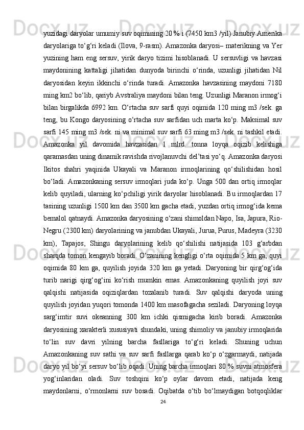 yuzidagi daryolar umumiy suv oqimining 20 % i (7450 km3 /yil) Janubiy Amerika
daryolariga to‘g‘ri keladi (Ilova, 9-rasm). Amazonka daryosi– materikning va Yer
yuzining   ham   eng   sersuv,   yirik   daryo   tizimi   hisoblanadi.   U   sersuvligi   va   havzasi
maydonining   kattaligi   jihatidan   dunyoda   birinchi   o‘rinda,   uzunligi   jihatidan   Nil
daryosidan   keyin   ikkinchi   o‘rinda   turadi.   Amazonka   havzasining   maydoni   7180
ming km2 bo‘lib, qariyb Avstraliya maydoni bilan teng. Uzunligi Maranon irmog‘i
bilan birgalikda 6992 km. O‘rtacha suv sarfi  quyi  oqimida 120 ming m3 /sek. ga
teng, bu  Kongo daryosining  o‘rtacha  suv  sarfidan  uch marta ko‘p.  Maksimal  suv
sarfi 145 ming m3 /sek. ni va minimal suv sarfi 63 ming m3 /sek. ni tashkil etadi.
Amazonka   yil   davomida   havzasidan   1   mlrd.   tonna   loyqa   oqizib   kelishiga
qaramasdan uning dinamik ravishda rivojlanuvchi del’tasi yo‘q. Amazonka daryosi
Ikitos   shahri   yaqinida   Ukayali   va   Maranon   irmoqlarining   qo‘shilishidan   hosil
bo‘ladi.   Amazonkaning   sersuv   irmoqlari   juda   ko‘p.   Unga   500   dan   ortiq   irmoqlar
kelib quyiladi, ularning ko‘pchiligi yirik daryolar hisoblanadi. Bu irmoqlardan 17
tasining uzunligi 1500 km dan 3500 km gacha etadi, yuzdan ortiq irmog‘ida kema
bemalol qatnaydi. Amazonka daryosining o‘zani shimoldan Napo, Isa, Japura, Rio-
Negru (2300 km) daryolarining va janubdan Ukayali, Jurua, Purus, Madeyra (3230
km),   Tapajos,   Shingu   daryolarining   kelib   qo‘shilishi   natijasida   103   g‘arbdan
sharqda tomon kengayib boradi. O‘zanining kengligi o‘rta oqimida 5 km ga, quyi
oqimida   80   km   ga,   quyilish   joyida   320   km   ga   yetadi.   Daryoning   bir   qirg‘og‘ida
turib   narigi   qirg‘og‘ini   ko‘rish   mumkin   emas.   Amazonkaning   quyilish   joyi   suv
qalqishi   natijasida   oqiziqlardan   tozalanib   turadi.   Suv   qalqishi   daryoda   uning
quyilish joyidan yuqori tomonda 1400 km masofagacha seziladi. Daryoning loyqa
sarg‘imtir   suvi   okeanning   300   km   ichki   qismigacha   kirib   boradi.   Amazonka
daryosining xarakterli xususiyati shundaki, uning shimoliy va janubiy irmoqlarida
to‘lin   suv   davri   yilning   barcha   fasllariga   to‘g‘ri   keladi.   Shuning   uchun
Amazonkaning   suv   sathi   va   suv   sarfi   fasllarga   qarab   ko‘p   o‘zgarmaydi,   natijada
daryo yil bo‘yi sersuv bo‘lib oqadi. Uning barcha irmoqlari 80 % suvni atmosfera
yog‘inlaridan   oladi.   Suv   toshqini   ko‘p   oylar   davom   etadi,   natijada   keng
maydonlarni,   o‘rmonlarni   suv   bosadi.   Oqibatda   o‘tib   bo‘lmaydigan   botqoqliklar
24
