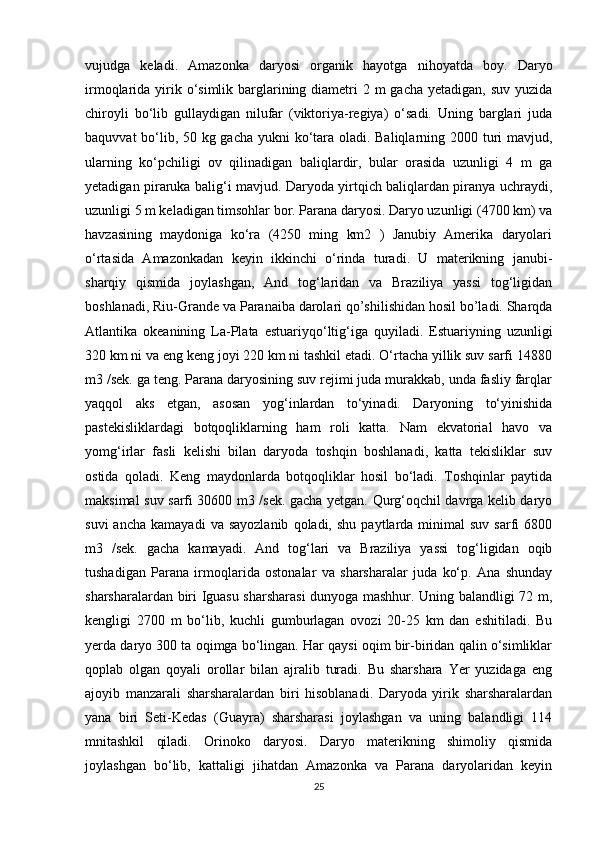 vujudga   keladi.   Amazonka   daryosi   organik   hayotga   nihoyatda   boy.   Daryo
irmoqlarida yirik o‘simlik barglarining diametri  2 m  gacha yetadigan,  suv yuzida
chiroyli   bo‘lib   gullaydigan   nilufar   (viktoriya-regiya)   o‘sadi.   Uning   barglari   juda
baquvvat  bo‘lib, 50 kg gacha yukni ko‘tara oladi. Baliqlarning 2000 turi mavjud,
ularning   ko‘pchiligi   ov   qilinadigan   baliqlardir,   bular   orasida   uzunligi   4   m   ga
yetadigan piraruka balig‘i mavjud. Daryoda yirtqich baliqlardan piranya uchraydi,
uzunligi 5 m keladigan timsohlar bor. Parana daryosi. Daryo uzunligi (4700 km) va
havzasining   maydoniga   ko‘ra   (4250   ming   km2   )   Janubiy   Amerika   daryolari
o‘rtasida   Amazonkadan   keyin   ikkinchi   o‘rinda   turadi.   U   materikning   janubi-
sharqiy   qismida   joylashgan,   And   tog‘laridan   va   Braziliya   yassi   tog‘ligidan
boshlanadi, Riu-Grande va Paranaiba darolari qo’shilishidan hosil bo’ladi. Sharqda
Atlantika   okeanining   La-Plata   estuariyqo‘ltig‘iga   quyiladi.   Estuariyning   uzunligi
320 km ni va eng keng joyi 220 km ni tashkil etadi. O‘rtacha yillik suv sarfi 14880
m3 /sek. ga teng. Parana daryosining suv rejimi juda murakkab, unda fasliy farqlar
yaqqol   aks   etgan,   asosan   yog‘inlardan   to‘yinadi.   Daryoning   to‘yinishida
pastekisliklardagi   botqoqliklarning   ham   roli   katta.   Nam   ekvatorial   havo   va
yomg‘irlar   fasli   kelishi   bilan   daryoda   toshqin   boshlanadi,   katta   tekisliklar   suv
ostida   qoladi.   Keng   maydonlarda   botqoqliklar   hosil   bo‘ladi.   Toshqinlar   paytida
maksimal suv sarfi 30600 m3 /sek. gacha yetgan. Qurg‘oqchil davrga kelib daryo
suvi  ancha   kamayadi  va  sayozlanib  qoladi,  shu   paytlarda  minimal  suv   sarfi  6800
m3   /sek.   gacha   kamayadi.   And   tog‘lari   va   Braziliya   yassi   tog‘ligidan   oqib
tushadigan   Parana   irmoqlarida   ostonalar   va   sharsharalar   juda   ko‘p.   Ana   shunday
sharsharalardan biri Iguasu sharsharasi  dunyoga mashhur. Uning balandligi 72 m,
kengligi   2700   m   bo‘lib,   kuchli   gumburlagan   ovozi   20-25   km   dan   eshitiladi.   Bu
yerda daryo 300 ta oqimga bo‘lingan. Har qaysi oqim bir-biridan qalin o‘simliklar
qoplab   olgan   qoyali   orollar   bilan   ajralib   turadi.   Bu   sharshara   Yer   yuzidaga   eng
ajoyib   manzarali   sharsharalardan   biri   hisoblanadi.   Daryoda   yirik   sharsharalardan
yana   biri   Seti-Kedas   (Guayra)   sharsharasi   joylashgan   va   uning   balandligi   114
mnitashkil   qiladi.   Orinoko   daryosi.   Daryo   materikning   shimoliy   qismida
joylashgan   bo‘lib,   kattaligi   jihatdan   Amazonka   va   Parana   daryolaridan   keyin
25 