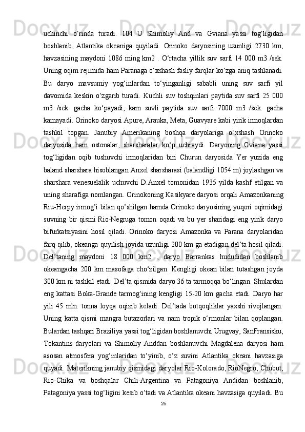 uchinchi   o‘rinda   turadi.   104   U   Shimoliy   And   va   Gviana   yassi   tog‘ligidan
boshlanib,   Atlantika   okeaniga   quyiladi.   Orinoko   daryosining   uzunligi   2730   km,
havzasining  maydoni   1086 ming km2  . O‘rtacha  yillik  suv  sarfi   14 000  m3 /sek.
Uning oqim rejimida ham Paranaga o‘xshash fasliy farqlar ko‘zga aniq tashlanadi.
Bu   daryo   mavsumiy   yog‘inlardan   to‘yinganligi   sababli   uning   suv   sarfi   yil
davomida  keskin   o‘zgarib  turadi.   Kuchli   suv  toshqinlari  paytida  suv   sarfi  25  000
m3   /sek.   gacha   ko‘payadi,   kam   suvli   paytida   suv   sarfi   7000   m3   /sek.   gacha
kamayadi. Orinoko daryosi Apure, Arauka, Meta, Guavyare kabi yirik irmoqlardan
tashkil   topgan.   Janubiy   Amerikaning   boshqa   daryolariga   o‘xshash   Orinoko
daryosida   ham   ostonalar,   sharsharalar   ko‘p   uchraydi.   Daryoning   Gviana   yassi
tog‘ligidan   oqib   tushuvchi   irmoqlaridan   biri   Churun   daryosida   Yer   yuzida   eng
baland sharshara hisoblangan Anxel sharsharasi (balandligi 1054 m) joylashgan va
sharshara   venesuelalik   uchuvchi   D.Anxel   tomonidan   1935   yilda   kashf   etilgan   va
uning sharafiga nomlangan. Orinokoning Kasikyare daryosi orqali Amazonkaning
Riu-Herpy irmog’i bilan qo’shilgan hamda Orinoko daryosining yuqori oqimidagi
suvning   bir   qismi   Rio-Negruga   tomon   oqadi   va   bu   yer   sharidagi   eng   yirik   daryo
bifurkatsiyasini   hosil   qiladi.   Orinoko   daryosi   Amazonka   va   Parana   daryolaridan
farq qilib, okeanga quyilish joyida uzunligi 200 km ga etadigan del’ta hosil qiladi.
Del’taning   maydoni   18   000   km2   ,   daryo   Barrankas   hududidan   boshlanib
okeangacha   200   km   masofaga   cho‘zilgan.   Kengligi   okean   bilan   tutashgan   joyda
300 km ni tashkil etadi. Del’ta qismida daryo 36 ta tarmoqqa bo‘lingan. Shulardan
eng kattasi   Boka-Grande  tarmog‘ining  kengligi  15-20 km   gacha  etadi. Daryo  har
yili   45   mln.   tonna   loyqa   oqizib   keladi.   Del’tada   botqoqliklar   yaxshi   rivojlangan.
Uning   katta   qismi   mangra   butazorlari   va   nam   tropik   o‘rmonlar   bilan   qoplangan.
Bulardan tashqari Braziliya yassi tog‘ligidan boshlanuvchi Urugvay, SanFransisku,
Tokantins   daryolari   va   Shimoliy   Anddan   boshlanuvchi   Magdalena   daryosi   ham
asosan   atmosfera   yog‘inlaridan   to‘yinib,   o‘z   suvini   Atlantika   okeani   havzasiga
quyadi. Materikning janubiy qismidagi daryolar Rio-Kolorado, RioNegro, Chubut,
Rio-Chika   va   boshqalar   Chili-Argentina   va   Patagoniya   Andidan   boshlanib,
Patagoniya yassi tog‘ligini kesib o‘tadi va Atlantika okeani havzasiga quyiladi. Bu
26 