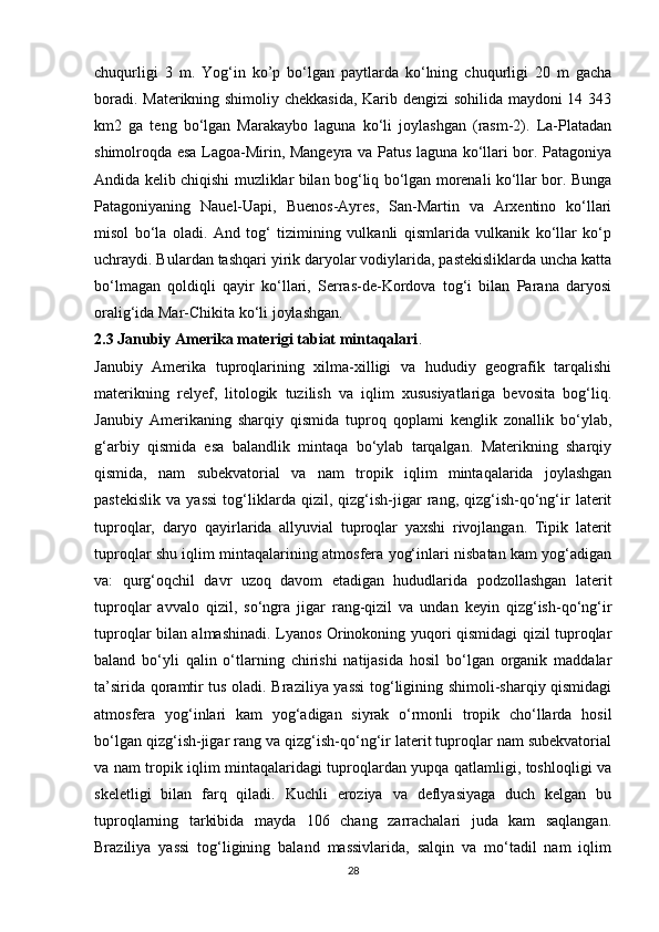 chuqurligi   3   m.   Yog‘in   ko’p   bo‘lgan   paytlarda   ko‘lning   chuqurligi   20   m   gacha
boradi. Materikning shimoliy chekkasida, Karib dengizi sohilida maydoni 14 343
km2   ga   teng   bo‘lgan   Marakaybo   laguna   ko‘li   joylashgan   (rasm-2).   La-Platadan
shimolroqda esa Lagoa-Mirin, Mangeyra va Patus laguna ko‘llari bor. Patagoniya
Andida kelib chiqishi muzliklar bilan bog‘liq bo‘lgan morenali ko‘llar bor. Bunga
Patagoniyaning   Nauel-Uapi,   Buenos-Ayres,   San-Martin   va   Arxentino   ko‘llari
misol   bo‘la   oladi.   And   tog‘   tizimining   vulkanli   qismlarida   vulkanik   ko‘llar   ko‘p
uchraydi. Bulardan tashqari yirik daryolar vodiylarida, pastekisliklarda uncha katta
bo‘lmagan   qoldiqli   qayir   ko‘llari,   Serras-de-Kordova   tog‘i   bilan   Parana   daryosi
oralig‘ida Mar-Chikita ko‘li joylashgan.
2.3 Janubiy Amerika materigi tabiat mintaqalari .
Janubiy   Amerika   tuproqlarining   xilma-xilligi   va   hududiy   geografik   tarqalishi
materikning   relyef,   litologik   tuzilish   va   iqlim   xususiyatlariga   bevosita   bog‘liq.
Janubiy   Amerikaning   sharqiy   qismida   tuproq   qoplami   kenglik   zonallik   bo‘ylab,
g‘arbiy   qismida   esa   balandlik   mintaqa   bo‘ylab   tarqalgan.   Materikning   sharqiy
qismida,   nam   subekvatorial   va   nam   tropik   iqlim   mintaqalarida   joylashgan
pastekislik   va   yassi   tog‘liklarda   qizil,   qizg‘ish-jigar   rang,   qizg‘ish-qo‘ng‘ir   laterit
tuproqlar,   daryo   qayirlarida   allyuvial   tuproqlar   yaxshi   rivojlangan.   Tipik   laterit
tuproqlar shu iqlim mintaqalarining atmosfera yog‘inlari nisbatan kam yog‘adigan
va:   qurg‘oqchil   davr   uzoq   davom   etadigan   hududlarida   podzollashgan   laterit
tuproqlar   avvalo   qizil,   so‘ngra   jigar   rang-qizil   va   undan   keyin   qizg‘ish-qo‘ng‘ir
tuproqlar bilan almashinadi. Lyanos Orinokoning yuqori qismidagi qizil tuproqlar
baland   bo‘yli   qalin   o‘tlarning   chirishi   natijasida   hosil   bo‘lgan   organik   maddalar
ta’sirida qoramtir tus oladi. Braziliya yassi tog‘ligining shimoli-sharqiy qismidagi
atmosfera   yog‘inlari   kam   yog‘adigan   siyrak   o‘rmonli   tropik   cho‘llarda   hosil
bo‘lgan qizg‘ish-jigar rang va qizg‘ish-qo‘ng‘ir laterit tuproqlar nam subekvatorial
va nam tropik iqlim mintaqalaridagi tuproqlardan yupqa qatlamligi, toshloqligi va
skeletligi   bilan   farq   qiladi.   Kuchli   eroziya   va   deflyasiyaga   duch   kelgan   bu
tuproqlarning   tarkibida   mayda   106   chang   zarrachalari   juda   kam   saqlangan.
Braziliya   yassi   tog‘ligining   baland   massivlarida,   salqin   va   mo‘tadil   nam   iqlim
28 