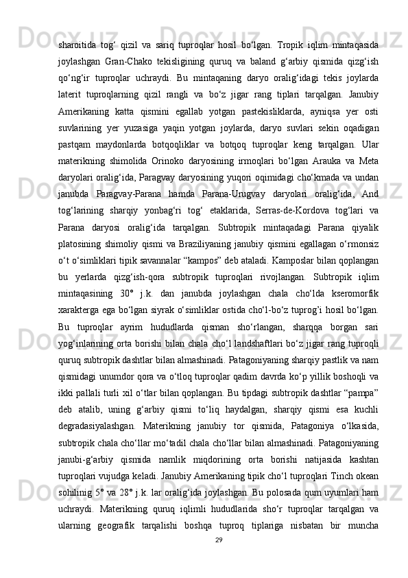 sharoitida   tog‘   qizil   va   sariq   tuproqlar   hosil   bo‘lgan.   Tropik   iqlim   mintaqasida
joylashgan   Gran-Chako   tekisligining   quruq   va   baland   g‘arbiy   qismida   qizg‘ish
qo‘ng‘ir   tuproqlar   uchraydi.   Bu   mintaqaning   daryo   oralig‘idagi   tekis   joylarda
laterit   tuproqlarning   qizil   rangli   va   bo‘z   jigar   rang   tiplari   tarqalgan.   Janubiy
Amerikaning   katta   qismini   egallab   yotgan   pastekisliklarda,   ayniqsa   yer   osti
suvlarining   yer   yuzasiga   yaqin   yotgan   joylarda,   daryo   suvlari   sekin   oqadigan
pastqam   maydonlarda   botqoqliklar   va   botqoq   tuproqlar   keng   tarqalgan.   Ular
materikning   shimolida   Orinoko   daryosining   irmoqlari   bo‘lgan   Arauka   va   Meta
daryolari oralig‘ida, Paragvay daryosining yuqori oqimidagi cho‘kmada va undan
janubda   Paragvay-Parana   hamda   Parana-Urugvay   daryolari   oralig‘ida,   And
tog‘larining   sharqiy   yonbag‘ri   tog‘   etaklarida,   Serras-de-Kordova   tog‘lari   va
Parana   daryosi   oralig‘ida   tarqalgan.   Subtropik   mintaqadagi   Parana   qiyalik
platosining   shimoliy   qismi   va   Braziliyaning   janubiy   qismini   egallagan   o‘rmonsiz
o‘t o‘simliklari tipik savannalar “kampos” deb ataladi. Kamposlar bilan qoplangan
bu   yerlarda   qizg‘ish-qora   subtropik   tuproqlari   rivojlangan.   Subtropik   iqlim
mintaqasining   30°   j.k.   dan   janubda   joylashgan   chala   cho‘lda   kseromorfik
xarakterga ega bo‘lgan siyrak o‘simliklar ostida cho‘l-bo‘z tuprog’i hosil bo‘lgan.
Bu   tuproqlar   ayrim   hududlarda   qisman   sho‘rlangan,   sharqqa   borgan   sari
yog‘inlarining   orta   borishi   bilan   chala   cho‘l   landshaftlari   bo‘z   jigar   rang   tuproqli
quruq subtropik dashtlar bilan almashinadi. Patagoniyaning sharqiy pastlik va nam
qismidagi unumdor qora va o‘tloq tuproqlar qadim davrda ko‘p yillik boshoqli va
ikki pallali turli xil o‘tlar bilan qoplangan. Bu tipdagi subtropik dashtlar “pampa”
deb   atalib,   uning   g‘arbiy   qismi   to‘liq   haydalgan,   sharqiy   qismi   esa   kuchli
degradasiyalashgan.   Materikning   janubiy   tor   qismida,   Patagoniya   o‘lkasida,
subtropik chala cho‘llar mo‘tadil chala cho‘llar bilan almashinadi. Patagoniyaning
janubi-g‘arbiy   qismida   namlik   miqdorining   orta   borishi   natijasida   kashtan
tuproqlari vujudga keladi. Janubiy Amerikaning tipik cho‘l tuproqlari Tinch okean
sohilinig 5° va 28° j.k. lar oralig‘ida joylashgan. Bu polosada qum uyumlari ham
uchraydi.   Materikning   quruq   iqlimli   hududlarida   sho‘r   tuproqlar   tarqalgan   va
ularning   geografik   tarqalishi   boshqa   tuproq   tiplariga   nisbatan   bir   muncha
29