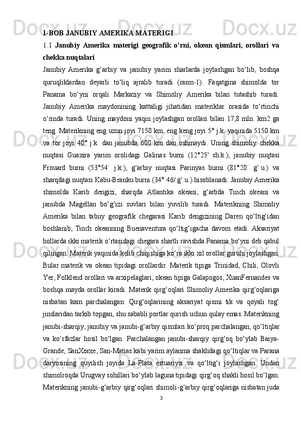 1-BOB JANUBIY AMERIKA MATERIGI
1.1   Janubiy   Amerika   materigi   geografik   o’rni,   okean   qismlari,   orollari   va
chekka nuqtalari
Janubiy   Amerika   g‘arbiy   va   janubiy   yarim   sharlarda   joylashgan   bo‘lib,   boshqa
quruqliklardan   deyarli   to‘liq   ajralib   turadi   (rasm-1).   Faqatgina   shimolda   tor
Panama   bo‘yni   orqali   Markaziy   va   Shimoliy   Amerika   bilan   tutashib   turadi.
Janubiy   Amerika   maydonining   kattaligi   jihatidan   materiklar   orasida   to‘rtinchi
o‘rinda   turadi.   Uning   maydoni   yaqin   joylashgan   orollari   bilan   17,8   mln.   km2   ga
teng. Materikning eng uzun joyi 7150 km, eng keng joyi 5° j.k. yaqinida 5150 km
va   tor   joyi   40°   j.k.   dan   janubda   600   km   dan   oshmaydi.   Uning   shimoliy   chekka
nuqtasi   Guaxira   yarim   orolidagi   Galinas   burni   (12°25'   sh.k.),   janubiy   nuqtasi
Frouard   burni   (53°54´   j.k.),   g‘arbiy   nuqtasi   Parinyas   burni   (81°20´   g‘.u.)   va
sharqdagi nuqtasi Kabu-Branku burni (34° 46/ g‘.u.) hisoblanadi. Janubiy Amerika
shimolda   Karib   dengizi,   sharqda   Atlantika   okeani,   g‘arbda   Tinch   okeani   va
janubda   Magellan   bo‘g‘izi   suvlari   bilan   yuvilib   turadi.   Materikning   Shimoliy
Amerika   bilan   tabiiy   geografik   chegarasi   Karib   dengizining   Daren   qo‘ltig‘idan
boshlanib,   Tinch   okeanning   Buenaventura   qo‘ltig‘igacha   davom   etadi.   Aksariyat
hollarda ikki materik o‘rtasidagi chegara shartli ravishda Panama bo‘yni deb qabul
qilingan. Materik yaqinida kelib chiqishiga ko‘ra ikki xil orollar guruhi joylashgan.
Bular   materik   va   okean   tipidagi   orollardir.   Materik   tipiga   Trinidad,   Chili,   Olovli
Yer, Folklend orollari va arxipelaglari, okean tipiga Galapogos, XuanFernandes va
boshqa  mayda  orollar  kiradi. Materik  qirg‘oqlari  Shimoliy Amerika  qirg‘oqlariga
nisbatan   kam   parchalangan.   Qirg‘oqlarining   aksariyat   qismi   tik   va   qoyali   tog‘
jinslaridan tarkib topgan, shu sababli portlar qurish uchun qulay emas. Materikning
janubi-sharqiy, janubiy va janubi-g‘arbiy qismlari ko‘proq parchalangan, qo‘ltiqlar
va   ko‘rfazlar   hosil   bo‘lgan.   Parchalangan   janubi-sharqiy   qirg‘oq   bo‘ylab   Baiya-
Grande, SanXorxe, San-Matias kabi yarim aylanma shaklidagi qo‘ltiqlar va Parana
daryosining   quyilish   joyida   La-Plata   estuariysi   va   qo‘ltig‘i   joylashgan.   Undan
shimolroqda Urugvay sohillari bo‘ylab laguna tipidagi qirg‘oq shakli hosil bo‘lgan.
Materikning janubi-g‘arbiy qirg‘oqlari shimoli-g‘arbiy qirg‘oqlariga nisbatan juda
3
