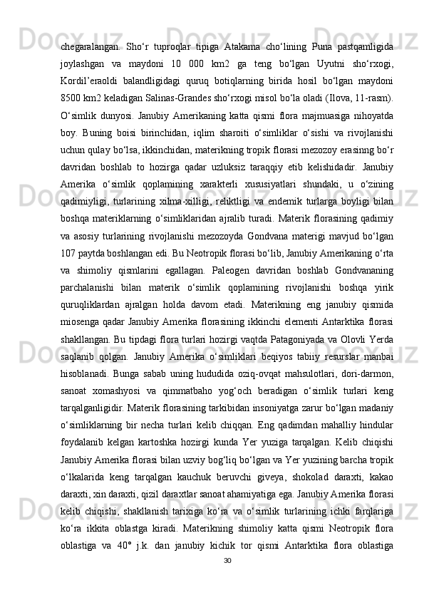 chegaralangan.   Sho‘r   tuproqlar   tipiga   Atakama   cho‘lining   Puna   pastqamligida
joylashgan   va   maydoni   10   000   km2   ga   teng   bo‘lgan   Uyutni   sho‘rxogi,
Kordil’eraoldi   balandligidagi   quruq   botiqlarning   birida   hosil   bo‘lgan   maydoni
8500 km2 keladigan Salinas-Grandes sho‘rxogi misol bo‘la oladi (Ilova, 11-rasm).
O‘simlik   dunyosi.   Janubiy   Amerikaning   katta   qismi   flora   majmuasiga   nihoyatda
boy.   Buning   boisi   birinchidan,   iqlim   sharoiti   o‘simliklar   o‘sishi   va   rivojlanishi
uchun qulay bo‘lsa, ikkinchidan, materikning tropik florasi mezozoy erasinng bo‘r
davridan   boshlab   to   hozirga   qadar   uzluksiz   taraqqiy   etib   kelishidadir.   Janubiy
Amerika   o‘simlik   qoplamining   xarakterli   xususiyatlari   shundaki,   u   o‘zining
qadimiyligi,   turlarining   xilma-xilligi,   reliktligi   va   endemik   turlarga   boyligi   bilan
boshqa   materiklarning   o‘simliklaridan   ajralib   turadi.   Materik   florasining   qadimiy
va   asosiy   turlarining   rivojlanishi   mezozoyda   Gondvana   materigi   mavjud   bo‘lgan
107 paytda boshlangan edi. Bu Neotropik florasi bo‘lib, Janubiy Amerikaning o‘rta
va   shimoliy   qismlarini   egallagan.   Paleogen   davridan   boshlab   Gondvananing
parchalanishi   bilan   materik   o‘simlik   qoplamining   rivojlanishi   boshqa   yirik
quruqliklardan   ajralgan   holda   davom   etadi.   Materikning   eng   janubiy   qismida
miosenga  qadar  Janubiy   Amerika  florasining  ikkinchi  elementi  Antarktika  florasi
shakllangan. Bu tipdagi flora turlari hozirgi vaqtda Patagoniyada va Olovli Yerda
saqlanib   qolgan.   Janubiy   Amerika   o‘simliklari   beqiyos   tabiiy   resurslar   manbai
hisoblanadi.   Bunga   sabab   uning   hududida   oziq-ovqat   mahsulotlari,   dori-darmon,
sanoat   xomashyosi   va   qimmatbaho   yog‘och   beradigan   o‘simlik   turlari   keng
tarqalganligidir. Materik florasining tarkibidan insoniyatga zarur bo‘lgan madaniy
o‘simliklarning   bir   necha   turlari   kelib   chiqqan.   Eng   qadimdan   mahalliy   hindular
foydalanib   kelgan   kartoshka   hozirgi   kunda   Yer   yuziga   tarqalgan.   Kelib   chiqishi
Janubiy Amerika florasi bilan uzviy bog‘liq bo‘lgan va Yer yuzining barcha tropik
o‘lkalarida   keng   tarqalgan   kauchuk   beruvchi   giveya,   shokolad   daraxti,   kakao
daraxti, xin daraxti, qizil daraxtlar sanoat ahamiyatiga ega. Janubiy Amerika florasi
kelib   chiqishi,   shakllanish   tarixiga   ko‘ra   va   o‘simlik   turlarining   ichki   farqlariga
ko‘ra   ikkita   oblastga   kiradi.   Materikning   shimoliy   katta   qismi   Neotropik   flora
oblastiga   va   40°   j.k.   dan   janubiy   kichik   tor   qismi   Antarktika   flora   oblastiga
30 