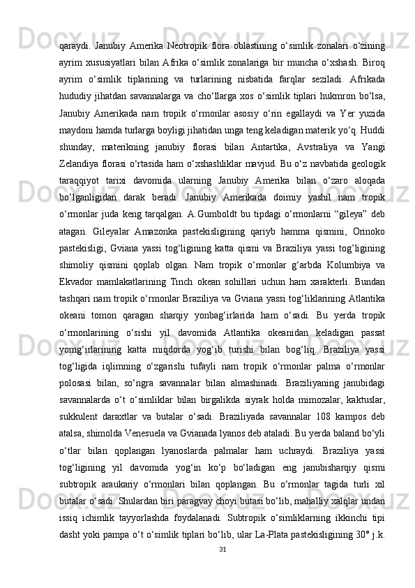 qaraydi.   Janubiy   Amerika   Neotropik   flora   oblastining   o‘simlik   zonalari   o‘zining
ayrim   xususiyatlari   bilan   Afrika   o‘simlik   zonalariga   bir   muncha   o‘xshash.   Biroq
ayrim   o‘simlik   tiplarining   va   turlarining   nisbatida   farqlar   seziladi.   Afrikada
hududiy   jihatdan   savannalarga   va   cho‘llarga   xos   o‘simlik   tiplari   hukmron   bo‘lsa,
Janubiy   Amerikada   nam   tropik   o‘rmonlar   asosiy   o‘rin   egallaydi   va   Yer   yuzida
maydoni hamda turlarga boyligi jihatidan unga teng keladigan materik yo‘q. Huddi
shunday,   materikning   janubiy   florasi   bilan   Antartika,   Avstraliya   va   Yangi
Zelandiya florasi o‘rtasida ham o‘xshashliklar mavjud. Bu o‘z navbatida geologik
taraqqiyot   tarixi   davomida   ularning   Janubiy   Amerika   bilan   o‘zaro   aloqada
bo‘lganligidan   darak   beradi.   Janubiy   Amerikada   doimiy   yashil   nam   tropik
o‘rmonlar   juda   keng   tarqalgan.   A.Gumboldt   bu   tipdagi   o‘rmonlarni   “gileya”   deb
atagan.   Gileyalar   Amazonka   pastekisligining   qariyb   hamma   qismini,   Orinoko
pastekisligi,   Gviana   yassi   tog‘ligining   katta   qismi   va   Braziliya   yassi   tog’ligining
shimoliy   qismini   qoplab   olgan.   Nam   tropik   o‘rmonlar   g‘arbda   Kolumbiya   va
Ekvador   mamlakatlarining   Tinch   okean   sohillari   uchun   ham   xarakterli.   Bundan
tashqari  nam tropik o‘rmonlar Braziliya va Gviana yassi  tog‘liklarining Atlantika
okeani   tomon   qaragan   sharqiy   yonbag‘irlarida   ham   o‘sadi.   Bu   yerda   tropik
o‘rmonlarining   o‘sishi   yil   davomida   Atlantika   okeanidan   keladigan   passat
yomg‘irlarining   katta   miqdorda   yog‘ib   turishi   bilan   bog‘liq.   Braziliya   yassi
tog‘ligida   iqlimning   o‘zgarishi   tufayli   nam   tropik   o‘rmonlar   palma   o‘rmonlar
polosasi   bilan,   so‘ngra   savannalar   bilan   almashinadi.   Braziliyaning   janubidagi
savannalarda   o‘t   o‘simliklar   bilan   birgalikda   siyrak   holda   mimozalar,   kaktuslar,
sukkulent   daraxtlar   va   butalar   o‘sadi.   Braziliyada   savannalar   108   kampos   deb
atalsa, shimolda Venesuela va Gvianada lyanos deb ataladi. Bu yerda baland bo‘yli
o‘tlar   bilan   qoplangan   lyanoslarda   palmalar   ham   uchraydi.   Braziliya   yassi
tog‘ligining   yil   davomida   yog‘in   ko‘p   bo‘ladigan   eng   janubisharqiy   qismi
subtropik   araukariy   o‘rmonlari   bilan   qoplangan.   Bu   o‘rmonlar   tagida   turli   xil
butalar o‘sadi. Shulardan biri paragvay choyi butasi bo‘lib, mahalliy xalqlar undan
issiq   ichimlik   tayyorlashda   foydalanadi.   Subtropik   o‘simliklarning   ikkinchi   tipi
dasht yoki pampa o‘t o‘simlik tiplari bo‘lib, ular La-Plata pastekisligining 30° j.k.
31 