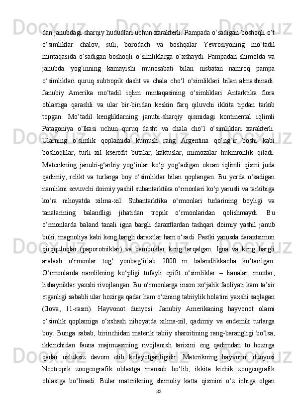 dan janubdagi sharqiy hududlari uchun xarakterli. Pampada o‘sadigan boshoqli o‘t
o‘simliklar   chalov,   suli,   borodach   va   boshqalar   Yevrosiyoning   mo‘tadil
mintaqasida   o‘sadigan   boshoqli   o‘simliklarga   o‘xshaydi.   Pampadan   shimolda   va
janubda   yog‘inning   kamayishi   munosabati   bilan   nisbatan   namroq   pampa
o‘simliklari   quruq   subtropik   dasht   va   chala   cho‘l   o‘simliklari   bilan   almashinadi.
Janubiy   Amerika   mo‘tadil   iqlim   mintaqasining   o‘simliklari   Antarktika   flora
oblastiga   qarashli   va   ular   bir-biridan   keskin   farq   qiluvchi   ikkita   tipdan   tarkib
topgan.   Mo‘tadil   kengliklarning   janubi-sharqiy   qismidagi   kontinental   iqlimli
Patagoniya   o‘lkasi   uchun   quruq   dasht   va   chala   cho‘l   o‘simliklari   xarakterli.
Ularning   o‘simlik   qoplamida   kumush   rang   Argentina   qo‘ng‘ir   boshi   kabi
boshoqlilar,   turli   xil   kserofit   butalar,   kaktuslar,   mimozalar   hukmronlik   qiladi.
Materikning   janubi-g‘arbiy   yog‘inlar   ko‘p   yog‘adigan   okean   iqlimli   qismi   juda
qadimiy,   relikt   va   turlarga   boy   o‘simliklar   bilan   qoplangan.   Bu   yerda   o‘sadigan
namlikni sevuvchi doimiy yashil subantarktika o‘rmonlari ko‘p yarusli va tarkibiga
ko‘ra   nihoyatda   xilma-xil.   Subantarktika   o‘rmonlari   turlarining   boyligi   va
tanalarining   balandligi   jihatidan   tropik   o‘rmonlaridan   qolishmaydi.   Bu
o‘rmonlarda   baland   tanali   igna   bargli   daraxtlardan   tashqari   doimiy   yashil   janub
buki, magnoliya kabi keng bargli daraxtlar ham o‘sadi. Pastki yarusda daraxtsimon
qirqquloqlar   (paporotniklar)   va   bambuklar   keng   tarqalgan.   Igna   va   keng   bargli
aralash   o‘rmonlar   tog‘   yonbag‘irlab   2000   m   balandlikkacha   ko‘tarilgan.
O‘rmonlarda   namlikning   ko‘pligi   tufayli   epifit   o‘simliklar   –   lianalar,   moxlar,
lishayniklar yaxshi rivojlangan. Bu o‘rmonlarga inson xo‘jalik faoliyati kam ta’sir
etganligi sababli ular hozirga qadar ham o‘zining tabiiylik holatini yaxshi saqlagan
(Ilova,   11-rasm).   Hayvonot   dunyosi.   Janubiy   Amerikaning   hayvonot   olami
o‘simlik   qoplamiga   o‘xshash   nihoyatda   xilma-xil,   qadimiy   va   endemik   turlarga
boy.   Bunga   sabab,   birinchidan   materik   tabiiy   sharoitining   rang-barangligi   bo‘lsa,
ikkinchidan   fauna   majmuasining   rivojlanish   tarixini   eng   qadimdan   to   hozirga
qadar   uzluksiz   davom   etib   kelayotganligidir.   Materikning   hayvonot   dunyosi
Neotropik   zoogeografik   oblastga   mansub   bo‘lib,   ikkita   kichik   zoogeografik
oblastga   bo‘linadi.   Bular   materikning   shimoliy   katta   qismini   o‘z   ichiga   olgan
32