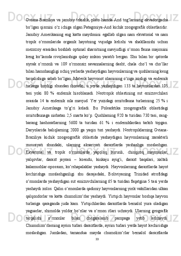 Gviana-Braziliya va janubiy tekislik, plato hamda And tog‘larining ekvadorgacha
bo‘lgan qismini o‘z ichiga olgan Patagoniya-And kichik zoogegrafik oblastlaridir.
Janubiy   Amerikaning   eng   katta   maydonini   egallab   olgan   nam   ekvatorial   va   nam
tropik   o‘rmonlarida   organik   hayotning   vujudga   kelishi   va   shakllanishi   uchun
mezozoy erasidan boshlab optimal sharoitning mavjudligi o‘rmon fauna majmuini
keng   ko‘lamda   rivojlanishiga   qulay   imkon   yaratib   bergan.   Shu   bilan   bir   qatorda
siyrak   o‘rmonli   va   109   o‘rmonsiz   savannalarning   dasht,   chala   cho‘l   va   cho‘llar
bilan hamohangligi ochiq yerlarda yashaydigan hayvonlarning va qushlarning keng
tarqalishiga sabab bo‘lgan. Materik hayvonot olamining o‘ziga xosligi va endemik
turlarga   boyligi   shundan   iboratki,   u   yerda   yashaydigan   133   ta   hayvonlardan   105
tasi   yoki   80   %   endemik   hisoblanadi.   Neotropik   oblastining   sut   emizuvchilari
orasida   14   ta   endemik   oila   mavjud.   Yer   yuzidagi   ornitofauna   turlarining   25   %   i
Janubiy   Amerikaga   to‘g‘ri   keladi.   Bu   Polearktika   zoogeografik   oblastidagi
ornitofaunaga nisbatan 2,5 marta ko‘p. Qushlarning 920 ta turidan 730 tasi, rang-
barang   hashoratlarning   5600   ta   turidan   61   %   i   endemiklardan   tarkib   topgan.
Daryolarida   baliqlarning   2000   ga   yaqin   turi   yashaydi.   Neotropiklarning   Gviana-
Braziliya   kichik   zoogeografik   oblastida   yashaydigan   hayvonlarning   xarakterli
xususiyati   shundaki,   ularning   aksariyati   daraxtlarda   yashashga   moslashgan.
Ekvatorial   va   tropik   o‘rmonlarda   yapoloq   burunli,   chinqiroq   maymunlar,
yalqovlar,   daraxt   jayrasi   –   koendu,   kinkaju   ayig‘i,   daraxt   baqalari,   xaltali
kalamushlar-opossum, ko‘rshapalaklar yashaydi. Hayvonlarning daraxtlarda hayot
kechirishga   moslashganligi   shu   darajadaki,   Boliviyaning   Trinidad   atrofidagi
o‘rmonlarda yashaydigan sut emizuvchilarning 65 ta turidan faqatgina 5 tasi yerda
yashaydi xolos. Qalin o‘rmonlarda qadimiy hayvonlarning yirik vakillaridan ulkan
qalqondorlar va katta chumolixo‘rlar yashaydi. Yirtqich hayvonlar boshqa hayvon
turlariga   qaraganda   juda   kam.   Yirtqichlardan   daraxtlarda   bemalol   yura   oladigan
yaguarlar,  shimolda  yoldor   bo‘rilar  va  o‘rmon itlari  uchraydi.  Ularning  geografik
tarqalishi   o‘rmonlar   bilan   chegaralanib   pampaga   yetib   kelmaydi.
Chumolixo‘rlarning ayrim turlari daraxtlarda, ayrim turlari yerda hayot kechirishga
moslashgan.   Jumladan,   tamandua   mayda   chumolixo‘rlar   bemalol   daraxtlarda
33