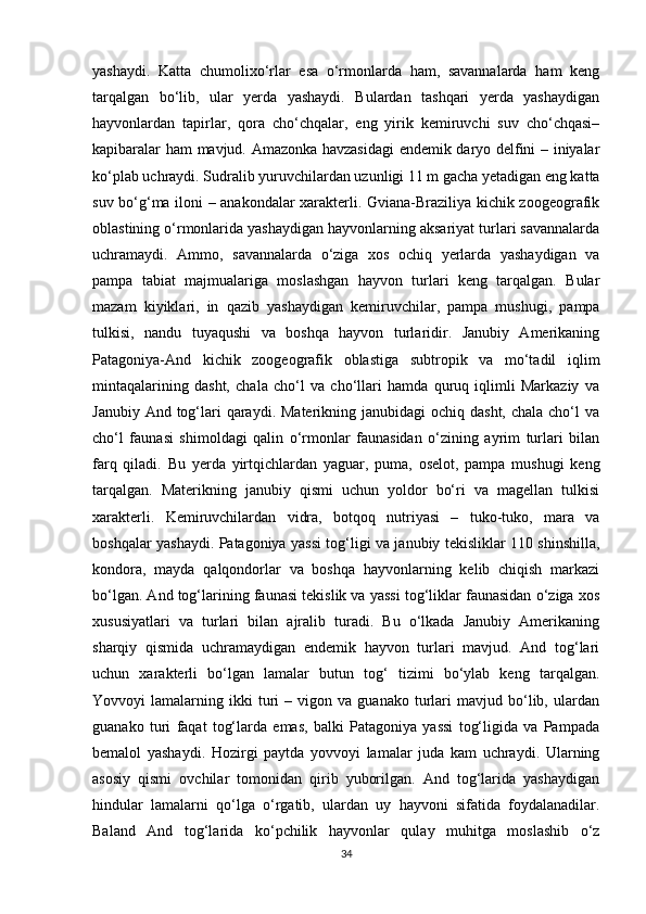 yashaydi.   Katta   chumolixo‘rlar   esa   o‘rmonlarda   ham,   savannalarda   ham   keng
tarqalgan   bo‘lib,   ular   yerda   yashaydi.   Bulardan   tashqari   yerda   yashaydigan
hayvonlardan   tapirlar,   qora   cho‘chqalar,   eng   yirik   kemiruvchi   suv   cho‘chqasi–
kapibaralar ham mavjud. Amazonka havzasidagi  endemik daryo delfini – iniyalar
ko‘plab uchraydi. Sudralib yuruvchilardan uzunligi 11 m gacha yetadigan eng katta
suv bo‘g‘ma iloni – anakondalar xarakterli. Gviana-Braziliya kichik zoogeografik
oblastining o‘rmonlarida yashaydigan hayvonlarning aksariyat turlari savannalarda
uchramaydi.   Ammo,   savannalarda   o‘ziga   xos   ochiq   yerlarda   yashaydigan   va
pampa   tabiat   majmualariga   moslashgan   hayvon   turlari   keng   tarqalgan.   Bular
mazam   kiyiklari,   in   qazib   yashaydigan   kemiruvchilar,   pampa   mushugi,   pampa
tulkisi,   nandu   tuyaqushi   va   boshqa   hayvon   turlaridir.   Janubiy   Amerikaning
Patagoniya-And   kichik   zoogeografik   oblastiga   subtropik   va   mo‘tadil   iqlim
mintaqalarining   dasht,   chala   cho‘l   va   cho‘llari   hamda   quruq   iqlimli   Markaziy   va
Janubiy And tog‘lari  qaraydi. Materikning  janubidagi  ochiq dasht, chala  cho‘l  va
cho‘l   faunasi   shimoldagi   qalin   o‘rmonlar   faunasidan   o‘zining   ayrim   turlari   bilan
farq   qiladi.   Bu   yerda   yirtqichlardan   yaguar,   puma,   oselot,   pampa   mushugi   keng
tarqalgan.   Materikning   janubiy   qismi   uchun   yoldor   bo‘ri   va   magellan   tulkisi
xarakterli.   Kemiruvchilardan   vidra,   botqoq   nutriyasi   –   tuko-tuko,   mara   va
boshqalar yashaydi. Patagoniya yassi tog‘ligi va janubiy tekisliklar 110 shinshilla,
kondora,   mayda   qalqondorlar   va   boshqa   hayvonlarning   kelib   chiqish   markazi
bo‘lgan. And tog‘larining faunasi tekislik va yassi tog‘liklar faunasidan o‘ziga xos
xususiyatlari   va   turlari   bilan   ajralib   turadi.   Bu   o‘lkada   Janubiy   Amerikaning
sharqiy   qismida   uchramaydigan   endemik   hayvon   turlari   mavjud.   And   tog‘lari
uchun   xarakterli   bo‘lgan   lamalar   butun   tog‘   tizimi   bo‘ylab   keng   tarqalgan.
Yovvoyi   lamalarning   ikki   turi   –  vigon   va  guanako   turlari   mavjud  bo‘lib,  ulardan
guanako   turi   faqat   tog‘larda   emas,   balki   Patagoniya   yassi   tog‘ligida   va   Pampada
bemalol   yashaydi.   Hozirgi   paytda   yovvoyi   lamalar   juda   kam   uchraydi.   Ularning
asosiy   qismi   ovchilar   tomonidan   qirib   yuborilgan.   And   tog‘larida   yashaydigan
hindular   lamalarni   qo‘lga   o‘rgatib,   ulardan   uy   hayvoni   sifatida   foydalanadilar.
Baland   And   tog‘larida   ko‘pchilik   hayvonlar   qulay   muhitga   moslashib   o‘z
34