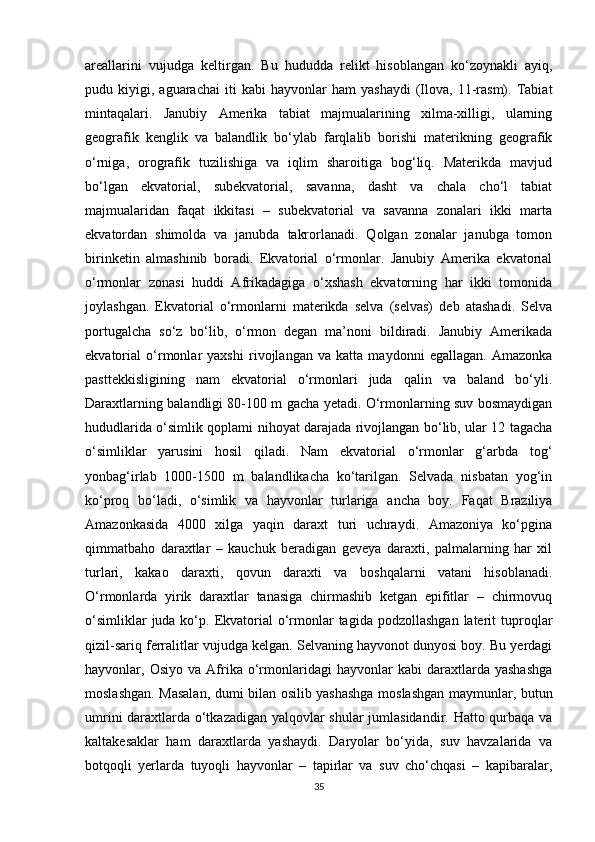 areallarini   vujudga   keltirgan.   Bu   hududda   relikt   hisoblangan   ko‘zoynakli   ayiq,
pudu  kiyigi,   aguarachai   iti   kabi   hayvonlar   ham   yashaydi   (Ilova,   11-rasm).   Tabiat
mintaqalari.   Janubiy   Amerika   tabiat   majmualarining   xilma-xilligi,   ularning
geografik   kenglik   va   balandlik   bo‘ylab   farqlalib   borishi   materikning   geografik
o‘rniga,   orografik   tuzilishiga   va   iqlim   sharoitiga   bog‘liq.   Materikda   mavjud
bo‘lgan   ekvatorial,   subekvatorial,   savanna,   dasht   va   chala   cho‘l   tabiat
majmualaridan   faqat   ikkitasi   –   subekvatorial   va   savanna   zonalari   ikki   marta
ekvatordan   shimolda   va   janubda   takrorlanadi.   Qolgan   zonalar   janubga   tomon
birinketin   almashinib   boradi.   Ekvatorial   o‘rmonlar.   Janubiy   Amerika   ekvatorial
o‘rmonlar   zonasi   huddi   Afrikadagiga   o‘xshash   ekvatorning   har   ikki   tomonida
joylashgan.   Ekvatorial   o‘rmonlarni   materikda   selva   (selvas)   deb   atashadi.   Selva
portugalcha   so‘z   bo‘lib,   o‘rmon   degan   ma’noni   bildiradi.   Janubiy   Amerikada
ekvatorial   o‘rmonlar   yaxshi   rivojlangan   va   katta   maydonni   egallagan.   Amazonka
pasttekkisligining   nam   ekvatorial   o‘rmonlari   juda   qalin   va   baland   bo‘yli.
Daraxtlarning balandligi 80-100 m gacha yetadi. O‘rmonlarning suv bosmaydigan
hududlarida o‘simlik qoplami nihoyat darajada rivojlangan bo‘lib, ular 12 tagacha
o‘simliklar   yarusini   hosil   qiladi.   Nam   ekvatorial   o‘rmonlar   g‘arbda   tog‘
yonbag‘irlab   1000-1500   m   balandlikacha   ko‘tarilgan.   Selvada   nisbatan   yog‘in
ko‘proq   bo‘ladi,   o‘simlik   va   hayvonlar   turlariga   ancha   boy.   Faqat   Braziliya
Amazonkasida   4000   xilga   yaqin   daraxt   turi   uchraydi.   Amazoniya   ko‘pgina
qimmatbaho   daraxtlar   –   kauchuk   beradigan   geveya   daraxti,   palmalarning   har   xil
turlari,   kakao   daraxti,   qovun   daraxti   va   boshqalarni   vatani   hisoblanadi.
O‘rmonlarda   yirik   daraxtlar   tanasiga   chirmashib   ketgan   epifitlar   –   chirmovuq
o‘simliklar   juda ko‘p. Ekvatorial  o‘rmonlar  tagida  podzollashgan  laterit  tuproqlar
qizil-sariq ferralitlar vujudga kelgan. Selvaning hayvonot dunyosi boy. Bu yerdagi
hayvonlar,  Osiyo   va   Afrika   o‘rmonlaridagi   hayvonlar   kabi   daraxtlarda   yashashga
moslashgan. Masalan, dumi bilan osilib yashashga moslashgan maymunlar, butun
umrini daraxtlarda o‘tkazadigan yalqovlar shular jumlasidandir. Hatto qurbaqa va
kaltakesaklar   ham   daraxtlarda   yashaydi.   Daryolar   bo‘yida,   suv   havzalarida   va
botqoqli   yerlarda   tuyoqli   hayvonlar   –   tapirlar   va   suv   cho‘chqasi   –   kapibaralar,
35 