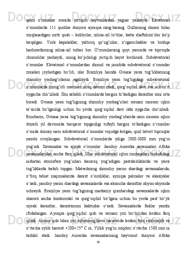 qalin   o‘rmonlar   orasida   yirtqich   hayvonlardan   yaguar   yashaydi.   Ekvatorial
o‘rmonlarda   111   qushlar   dunyosi   ayniqsa   rang-barang.   Gullarning   shirasi   bilan
oziqlanadigan   mitti   qush   –   kolibrilar,   xilma-xil   to‘tilar,   katta   shaftolixo‘rlar   ko‘p
tarqalgan.   Yirik   kapalaklar,   yaltiroq   qo‘ng‘izlar,   o‘rgamchaklar   va   boshqa
hashoratlarning   xilma-xil   turlari   bor.   O‘rmonlarning   quyi   yarusida   va   tuproqda
chumolilar   yashaydi,   uning   ko‘pchiligi   yirtqich   hayot   kechiradi.   Subekvatorial
o‘rmonlar.   Ekvatorial   o‘rmonlardan   shimol   va   janubda   subekvatorial   o‘rmonlar
zonalari   joylashgan   bo‘lib,   ular   Braziliya   hamda   Gviana   yassi   tog‘liklarining
shimoliy   yonbag‘irlarini   egallaydi.   Braziliya   yassi   tog‘ligidagi   subekvatorial
o‘rmonlarda  yomg‘irli   mavsum  uzoq  davom  etadi,  qurg‘oqchil   davr  esa  uch-to‘rt
oygacha cho‘ziladi. Shu sababli o‘rmonlarda bargini to‘kadigan daraxtlar soni orta
boradi.   Gviana   yassi   tog‘ligining   shimoliy   yonbag‘irlari   sernam   musson   iqlim
ta’sirida   bo‘lganligi   uchun   bu   yerda   qurg‘oqchil   davr   ikki   oygacha   cho‘ziladi.
Binobarin,   Gviana   yassi   tog‘ligining   shimoliy   yonbag‘irlarida   nam   musson   iqlim
deyarli   yil   davomida   barqaror   topganligi   tufayli   bargini   to‘kadigan   o‘rmonlar
o‘rnida doimiy nam subekvatorial o‘rmonlar vujudga kelgan, qizil laterit tuproqlar
yaxshi   rivojlangan.   Subekvatorial   o‘rmonlarda   yiliga   2000-3000   mm   yog‘in
yog‘adi.   Savannalar   va   siyrak   o’rmonlar.   Janubiy   Amerika   savannalari   Afrika
savannalaridan ancha farq qiladi. Ular subekvatorial iqlim mintaqalari hududidagi
nisbatan   atmosfera   yog‘inlari   kamroq   yog‘adigan   pastekisliklarda   va   yassi
tog‘liklarda   tarkib   topgan.   Materikning   shimoliy   yarim   shardagi   savannalarida,
o‘tloq   tabiat   majmualarida   daraxt   o‘simliklar,   ayniqsa   palmalar   va   akasiyalar
o‘sadi, janubiy yarim shardagi savannalarda esa aksincha daraxtlar ahyon-ahyonda
uchraydi.   Braziliya   yassi   tog‘ligining   markaziy   qismlaridagi   savannalarda   iqlim
sharoiti   ancha   kontinental   va   qurg‘oqchil   bo‘lgani   uchun   bu   yerda   past   bo‘yli
siyrak   daraxtlar,   daraxtsimon   kaktuslar   o‘sadi.   Savannalarda   fasllar   yaxshi
ifodalangan.   Ayniqsa   qurg‘oqchil   qish   va   sernam   yoz   bir-biridan   keskin   farq
qiladi. Ammo qish bilan yoz oylarining havo haroratida keskin farq sezilmaydi va
o‘rtacha oylik harorat +200+25° C ni, Yillik yog‘in miqdori o‘rtacha 1500 mm ni
tashkil   etadi.   Janubiy   Amerika   savannalarining   hayvonot   dunyosi   Afrika
36