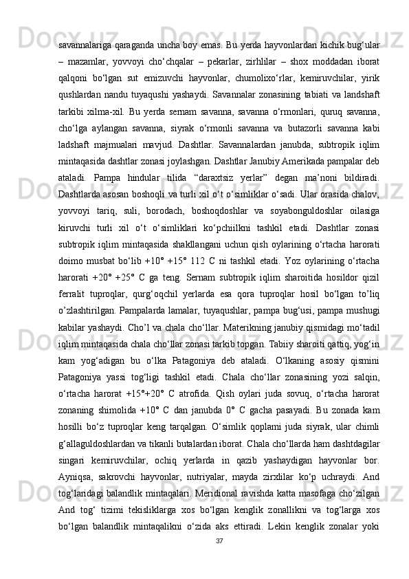 savannalariga qaraganda uncha boy emas. Bu yerda hayvonlardan kichik bug‘ular
–   mazamlar,   yovvoyi   cho‘chqalar   –   pekarlar,   zirhlilar   –   shox   moddadan   iborat
qalqoni   bo‘lgan   sut   emizuvchi   hayvonlar,   chumolixo‘rlar,   kemiruvchilar,   yirik
qushlardan   nandu   tuyaqushi   yashaydi.   Savannalar   zonasining   tabiati   va   landshaft
tarkibi   xilma-xil.   Bu   yerda   sernam   savanna,   savanna   o‘rmonlari,   quruq   savanna,
cho‘lga   aylangan   savanna,   siyrak   o‘rmonli   savanna   va   butazorli   savanna   kabi
ladshaft   majmualari   mavjud.   Dashtlar.   Savannalardan   janubda,   subtropik   iqlim
mintaqasida dashtlar zonasi joylashgan. Dashtlar Janubiy Amerikada pampalar deb
ataladi.   Pampa   hindular   tilida   “daraxtsiz   yerlar”   degan   ma’noni   bildiradi.
Dashtlarda asosan boshoqli va turli xil o‘t o‘simliklar o‘sadi. Ular orasida chalov,
yovvoyi   tariq,   suli,   borodach,   boshoqdoshlar   va   soyabonguldoshlar   oilasiga
kiruvchi   turli   xil   o‘t   o‘simliklari   ko‘pchiilkni   tashkil   etadi.   Dashtlar   zonasi
subtropik   iqlim   mintaqasida   shakllangani   uchun   qish   oylarining   o‘rtacha   harorati
doimo   musbat   bo‘lib   +10°   +15°   112   C   ni   tashkil   etadi.   Yoz   oylarining   o‘rtacha
harorati   +20°   +25°   C   ga   teng.   Sernam   subtropik   iqlim   sharoitida   hosildor   qizil
ferralit   tuproqlar,   qurg‘oqchil   yerlarda   esa   qora   tuproqlar   hosil   bo‘lgan   to’liq
o’zlashtirilgan.  Pampalarda lamalar,  tuyaqushlar,  pampa bug‘usi,  pampa  mushugi
kabilar yashaydi. Cho’l va chala cho‘llar. Materikning janubiy qismidagi mo‘tadil
iqlim mintaqasida chala cho‘llar zonasi tarkib topgan. Tabiiy sharoiti qattiq, yog‘in
kam   yog‘adigan   bu   o‘lka   Patagoniya   deb   ataladi.   O‘lkaning   asosiy   qismini
Patagoniya   yassi   tog‘ligi   tashkil   etadi.   Chala   cho‘llar   zonasining   yozi   salqin,
o‘rtacha   harorat   +15°+20°   C   atrofida.   Qish   oylari   juda   sovuq,   o‘rtacha   harorat
zonaning   shimolida   +10°   C   dan   janubda   0°   C   gacha   pasayadi.   Bu   zonada   kam
hosilli   bo‘z   tuproqlar   keng   tarqalgan.   O‘simlik   qoplami   juda   siyrak,   ular   chimli
g‘allaguldoshlardan va tikanli butalardan iborat. Chala cho‘llarda ham dashtdagilar
singari   kemiruvchilar,   ochiq   yerlarda   in   qazib   yashaydigan   hayvonlar   bor.
Ayniqsa,   sakrovchi   hayvonlar,   nutriyalar,   mayda   zirxlilar   ko‘p   uchraydi.   And
tog‘laridagi balandlik mintaqalari. Meridional ravishda katta masofaga cho‘zilgan
And   tog‘   tizimi   tekisliklarga   xos   bo‘lgan   kenglik   zonallikni   va   tog‘larga   xos
bo‘lgan   balandlik   mintaqalikni   o‘zida   aks   ettiradi.   Lekin   kenglik   zonalar   yoki
37
