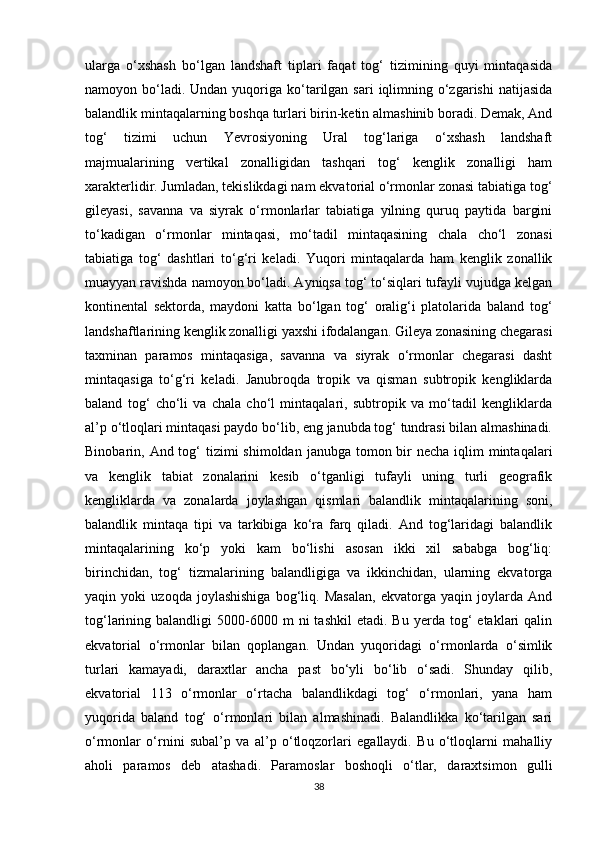 ularga   o‘xshash   bo‘lgan   landshaft   tiplari   faqat   tog‘   tizimining   quyi   mintaqasida
namoyon bo‘ladi. Undan  yuqoriga ko‘tarilgan  sari   iqlimning  o‘zgarishi  natijasida
balandlik mintaqalarning boshqa turlari birin-ketin almashinib boradi. Demak, And
tog‘   tizimi   uchun   Yevrosiyoning   Ural   tog‘lariga   o‘xshash   landshaft
majmualarining   vertikal   zonalligidan   tashqari   tog‘   kenglik   zonalligi   ham
xarakterlidir. Jumladan, tekislikdagi nam ekvatorial o‘rmonlar zonasi tabiatiga tog‘
gileyasi,   savanna   va   siyrak   o‘rmonlarlar   tabiatiga   yilning   quruq   paytida   bargini
to‘kadigan   o‘rmonlar   mintaqasi,   mo‘tadil   mintaqasining   chala   cho‘l   zonasi
tabiatiga   tog‘   dashtlari   to‘g‘ri   keladi.   Yuqori   mintaqalarda   ham   kenglik   zonallik
muayyan ravishda namoyon bo‘ladi. Ayniqsa tog‘ to‘siqlari tufayli vujudga kelgan
kontinental   sektorda,   maydoni   katta   bo‘lgan   tog‘   oralig‘i   platolarida   baland   tog‘
landshaftlarining kenglik zonalligi yaxshi ifodalangan. Gileya zonasining chegarasi
taxminan   paramos   mintaqasiga,   savanna   va   siyrak   o‘rmonlar   chegarasi   dasht
mintaqasiga   to‘g‘ri   keladi.   Janubroqda   tropik   va   qisman   subtropik   kengliklarda
baland   tog‘   cho‘li   va   chala   cho‘l   mintaqalari,   subtropik   va   mo‘tadil   kengliklarda
al’p o‘tloqlari mintaqasi paydo bo‘lib, eng janubda tog‘ tundrasi bilan almashinadi.
Binobarin, And tog‘  tizimi  shimoldan  janubga tomon bir  necha  iqlim  mintaqalari
va   kenglik   tabiat   zonalarini   kesib   o‘tganligi   tufayli   uning   turli   geografik
kengliklarda   va   zonalarda   joylashgan   qismlari   balandlik   mintaqalarining   soni,
balandlik   mintaqa   tipi   va   tarkibiga   ko‘ra   farq   qiladi.   And   tog‘laridagi   balandlik
mintaqalarining   ko‘p   yoki   kam   bo‘lishi   asosan   ikki   xil   sababga   bog‘liq:
birinchidan,   tog‘   tizmalarining   balandligiga   va   ikkinchidan,   ularning   ekvatorga
yaqin   yoki   uzoqda   joylashishiga   bog‘liq.   Masalan,   ekvatorga   yaqin   joylarda   And
tog‘larining  balandligi   5000-6000  m  ni  tashkil   etadi.  Bu  yerda  tog‘   etaklari  qalin
ekvatorial   o‘rmonlar   bilan   qoplangan.   Undan   yuqoridagi   o‘rmonlarda   o‘simlik
turlari   kamayadi,   daraxtlar   ancha   past   bo‘yli   bo‘lib   o‘sadi.   Shunday   qilib,
ekvatorial   113   o‘rmonlar   o‘rtacha   balandlikdagi   tog‘   o‘rmonlari,   yana   ham
yuqorida   baland   tog‘   o‘rmonlari   bilan   almashinadi.   Balandlikka   ko‘tarilgan   sari
o‘rmonlar   o‘rnini   subal’p   va   al’p   o‘tloqzorlari   egallaydi.   Bu   o‘tloqlarni   mahalliy
aholi   paramos   deb   atashadi.   Paramoslar   boshoqli   o‘tlar,   daraxtsimon   gulli
38 