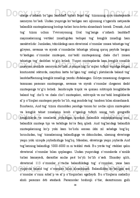 ularga   o‘xshash   bo‘lgan   landshaft   tiplari   faqat   tog‘   tizimining   quyi   mintaqasida
namoyon bo‘ladi. Undan  yuqoriga ko‘tarilgan  sari   iqlimning  o‘zgarishi  natijasida
balandlik mintaqalarning boshqa turlari birin-ketin almashinib boradi. Demak, And
tog‘   tizimi   uchun   Yevrosiyoning   Ural   tog‘lariga   o‘xshash   landshaft
majmualarining   vertikal   zonalligidan   tashqari   tog‘   kenglik   zonalligi   ham
xarakterlidir. Jumladan, tekislikdagi nam ekvatorial o‘rmonlar zonasi tabiatiga tog‘
gileyasi,   savanna   va   siyrak   o‘rmonlarlar   tabiatiga   yilning   quruq   paytida   bargini
to‘kadigan   o‘rmonlar   mintaqasi,   mo‘tadil   mintaqasining   chala   cho‘l   zonasi
tabiatiga   tog‘   dashtlari   to‘g‘ri   keladi.   Yuqori   mintaqalarda   ham   kenglik   zonallik
muayyan ravishda namoyon bo‘ladi. Ayniqsa tog‘ to‘siqlari tufayli vujudga kelgan
kontinental   sektorda,   maydoni   katta   bo‘lgan   tog‘   oralig‘i   platolarida   baland   tog‘
landshaftlarining kenglik zonalligi yaxshi ifodalangan. Gileya zonasining chegarasi
taxminan   paramos   mintaqasiga,   savanna   va   siyrak   o‘rmonlar   chegarasi   dasht
mintaqasiga   to‘g‘ri   keladi.   Janubroqda   tropik   va   qisman   subtropik   kengliklarda
baland   tog‘   cho‘li   va   chala   cho‘l   mintaqalari,   subtropik   va   mo‘tadil   kengliklarda
al’p o‘tloqlari mintaqasi paydo bo‘lib, eng janubda tog‘ tundrasi bilan almashinadi.
Binobarin, And tog‘  tizimi  shimoldan  janubga tomon bir  necha  iqlim  mintaqalari
va   kenglik   tabiat   zonalarini   kesib   o‘tganligi   tufayli   uning   turli   geografik
kengliklarda   va   zonalarda   joylashgan   qismlari   balandlik   mintaqalarining   soni,
balandlik   mintaqa   tipi   va   tarkibiga   ko‘ra   farq   qiladi.   And   tog‘laridagi   balandlik
mintaqalarining   ko‘p   yoki   kam   bo‘lishi   asosan   ikki   xil   sababga   bog‘liq:
birinchidan,   tog‘   tizmalarining   balandligiga   va   ikkinchidan,   ularning   ekvatorga
yaqin   yoki   uzoqda   joylashishiga   bog‘liq.   Masalan,   ekvatorga   yaqin   joylarda   And
tog‘larining  balandligi   5000-6000  m  ni  tashkil   etadi.  Bu  yerda  tog‘   etaklari  qalin
ekvatorial   o‘rmonlar   bilan   qoplangan.   Undan   yuqoridagi   o‘rmonlarda   o‘simlik
turlari   kamayadi,   daraxtlar   ancha   past   bo‘yli   bo‘lib   o‘sadi.   Shunday   qilib,
ekvatorial   113   o‘rmonlar   o‘rtacha   balandlikdagi   tog‘   o‘rmonlari,   yana   ham
yuqorida   baland   tog‘   o‘rmonlari   bilan   almashinadi.   Balandlikka   ko‘tarilgan   sari
o‘rmonlar   o‘rnini   subal’p   va   al’p   o‘tloqzorlari   egallaydi.   Bu   o‘tloqlarni   mahalliy
aholi   paramos   deb   atashadi.   Paramoslar   boshoqli   o‘tlar,   daraxtsimon   gulli
38
