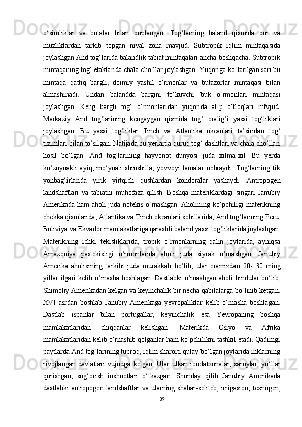 o‘simliklar   va   butalar   bilan   qoplangan.   Tog‘larning   baland   qismida   qor   va
muzliklardan   tarkib   topgan   nival   zona   mavjud.   Subtropik   iqlim   mintaqasida
joylashgan And tog‘larida balandlik tabiat mintaqalari ancha boshqacha. Subtropik
mintaqaning tog‘ etaklarida chala cho‘llar joylashgan. Yuqoriga ko‘tarilgan sari bu
mintaqa   qattiq   bargli,   doimiy   yashil   o‘rmonlar   va   butazorlar   mintaqasi   bilan
almashinadi.   Undan   balandda   bargini   to‘kuvchi   buk   o‘rmonlari   mintaqasi
joylashgan.   Keng   bargli   tog‘   o‘rmonlaridan   yuqorida   al’p   o‘tloqlari   mfvjud.
Markaziy   And   tog‘larining   kengaygan   qismida   tog‘   oralig‘i   yassi   tog‘liklari
joylashgan.   Bu   yassi   tog‘liklar   Tinch   va   Atlantika   okeanlari   ta’siridan   tog‘
tizimlari bilan to‘silgan. Natijada bu yerlarda quruq tog‘ dashtlari va chala cho‘llari
hosil   bo‘lgan.   And   tog‘larining   hayvonot   dunyosi   juda   xilma-xil.   Bu   yerda
ko‘zoynakli   ayiq,   mo‘ynali   shinshilla,   yovvoyi   lamalar   uchraydi.   Tog‘larning   tik
yonbag‘irlarida   yirik   yirtqich   qushlardan   kondoralar   yashaydi.   Antropogen
landshaftlari   va   tabiatni   muhofaza   qilish.   Boshqa   materiklardagi   singari   Janubiy
Amerikada ham aholi juda notekis o‘rnashgan. Aholining ko‘pchiligi materikning
chekka qismlarida, Atlantika va Tinch okeanlari sohillarida, And tog‘larining Peru,
Boliviya va Ekvador mamlakatlariga qarashli baland yassi tog‘liklarida joylashgan.
Materikning   ichki   tekisliklarida,   tropik   o‘rmonlarning   qalin   joylarida,   ayniqsa
Amazoniya   pastekisligi   o‘rmonlarida   aholi   juda   siyrak   o‘rnashgan.   Janubiy
Amerika   aholisining   tarkibi   juda   murakkab   bo‘lib,   ular   eramizdan   20-   30   ming
yillar   ilgari   kelib o‘rnasha   boshlagan.  Dastlabki  o‘rnashgan   aholi  hindular  bo‘lib,
Shimoliy Amerikadan kelgan va keyinchalik bir necha qabilalarga bo‘linib ketgan.
XVI   asrdan   boshlab   Janubiy   Amerikaga   yevropaliklar   kelib   o‘rnasha   boshlagan.
Dastlab   ispanlar   bilan   portugallar,   keyinchalik   esa   Yevropaning   boshqa
mamlakatlaridan   chiqqanlar   kelishgan.   Materikda   Osiyo   va   Afrika
mamlakatlaridan kelib o‘rnashib qolganlar ham ko‘pchilikni tashkil etadi. Qadimgi
paytlarda And tog‘larining tuproq, iqlim sharoiti qulay bo‘lgan joylarida inklarning
rivojlangan   davlatlari   vujudga   kelgan.   Ular   ulkan   ibodatxonalar,   saroylar,   yo‘llar
qurishgan,   sug‘orish   inshootlari   o‘tkazgan.   Shunday   qilib   Janubiy   Amerikada
dastlabki  antropogen  landshaftlar  va  ularning  shahar-seliteb,  irrigasion,  texnogen,
39