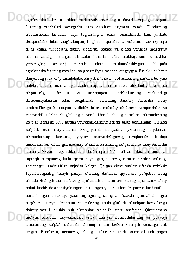 agrolandshaft   turlari   inklar   madaniyati   rivojlangan   davrda   vujudga   kelgan.
Ularning   xarobalari   hozirgacha   ham   kishilarni   hayratga   soladi.   Olimlarning
isbotlashicha,   hindular   faqat   tog‘lardagina   emas,   tekisliklarda   ham   yashab,
dehqonchilik   bilan   shug‘ullangan,   to‘g‘onlar   qurishib   daryolarning   suv   rejimiga
ta’sir   etgan,   tuproqlarni   zaxini   qochirib,   botqoq   va   o‘tloq   yerlarda   meliorativ
ishlarni   amalga   oshirgan.   Hindular   birinchi   bo‘lib   makkajo‘xori,   kartoshka,
yeryong‘oq   (araxis)   ekishib,   ularni   madaniylashtirgan.   Natijada
agrolandshaftlarning maydoni va geografiyasi yanada kengaygan. Bu ekinlar hozir
dunyoning juda ko‘p mamlakatlarida yetishtiriladi. 114 Aholining materik bo‘ylab
notekis taqsimlanishi  tabiiy hududiy majmualarni inson xo‘jalik faoliyati ta’sirida
o‘zgartirilgan   darajasi   va   antropogen   landshaflarning   makondagi
differensiyalanishi   bilan   belgilanadi.   Insonning   Janubiy   Amerika   tabiiy
landshaftlariga   ko‘rsatgan   dastlabki   ta’siri   mahalliy   aholining   dehqonchilik   va
chorvachilik   bilan   shug‘ullangan   vaqtlaridan   boshlangan   bo‘lsa,   o‘rmonlarning
ko‘plab   kesilishi   XVI   asrdan  yevropaliklarning  kelishi   bilan   boshlangan.   Qishloq
xo‘jalik   ekin   maydonlarini   kengaytirish   maqsadida   yerlarning   haydalishi,
o‘rmonlarning   kesilishi,   yaylov   chorvachiligining   rivojlanishi,   boshqa
materiklardan keltirilgan madaniy o‘simlik turlarining ko‘payishi Janubiy Amerika
tabiatida   keskin   o‘zgarishlar   sodir   bo‘lishiga   sabab   bo‘lgan.   Masalan,   unumdor
tuproqli   pampaning   katta   qismi   haydalgan,   ularning   o‘rnida   qishloq   xo‘jaligi
antropogen   landshaftlari   vujudga   kelgan.   Qolgan   qismi   yaylov   sifatida   uzluksiz
foydalanilganligi   tufayli   pampa   o‘zining   dastlabki   qiyofasini   yo‘qotib,   uning
o‘rnida ekologik sharoiti buzilgan, o‘simlik qoplami siyraklashgan, umumiy tabiiy
holati   kuchli   degradasiyalashgan   antropogen   yoki   ikkilamchi   pampa   landshaftlari
hosil   bo‘lgan.   Braziliya   yassi   tog‘ligining   sharqida   o‘suvchi   qimmatbaho   igna
bargli   araukariya   o‘rmonlari,   materikning   janubi-g‘arbida   o‘sadigan   keng   bargli
doimiy   yashil   janubiy   buk   o‘rmonlari   yo‘qolib   ketish   arafasida.   Qimmatbaho
mo‘yna   beruvchi   hayvonlardan   vidra,   nutriya,   shinshillalarning   va   yovvoyi
lamalarning   ko‘plab   ovlanishi   ularning   sonini   keskin   kamayib   ketishiga   olib
kelgan.   Binobarin,   insonning   tabiatga   ta’siri   natijasida   xilma-xil   antropogen
40 
