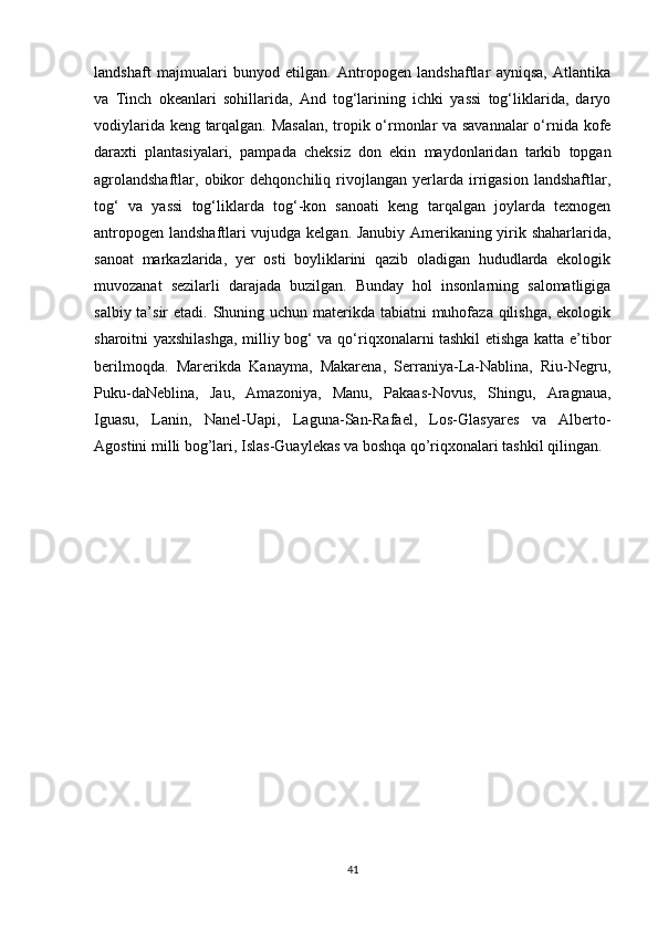 landshaft   majmualari   bunyod   etilgan.   Antropogen   landshaftlar   ayniqsa,   Atlantika
va   Tinch   okeanlari   sohillarida,   And   tog‘larining   ichki   yassi   tog‘liklarida,   daryo
vodiylarida keng tarqalgan. Masalan, tropik o‘rmonlar va savannalar  o‘rnida kofe
daraxti   plantasiyalari,   pampada   cheksiz   don   ekin   maydonlaridan   tarkib   topgan
agrolandshaftlar,   obikor   dehqonchiliq   rivojlangan   yerlarda   irrigasion   landshaftlar,
tog‘   va   yassi   tog‘liklarda   tog‘-kon   sanoati   keng   tarqalgan   joylarda   texnogen
antropogen landshaftlari vujudga kelgan. Janubiy Amerikaning yirik shaharlarida,
sanoat   markazlarida,   yer   osti   boyliklarini   qazib   oladigan   hududlarda   ekologik
muvozanat   sezilarli   darajada   buzilgan.   Bunday   hol   insonlarning   salomatligiga
salbiy ta’sir  etadi. Shuning uchun materikda tabiatni muhofaza qilishga, ekologik
sharoitni yaxshilashga, milliy bog‘ va qo‘riqxonalarni tashkil etishga katta e’tibor
berilmoqda.   Marerikda   Kanayma,   Makarena,   Serraniya-La-Nablina,   Riu-Negru,
Puku-daNeblina,   Jau,   Amazoniya,   Manu,   Pakaas-Novus,   Shingu,   Aragnaua,
Iguasu,   Lanin,   Nanel-Uapi,   Laguna-San-Rafael,   Los-Glasyares   va   Alberto-
Agostini milli bog’lari, Islas-Guaylekas va boshqa qo’riqxonalari tashkil qilingan. 
41 