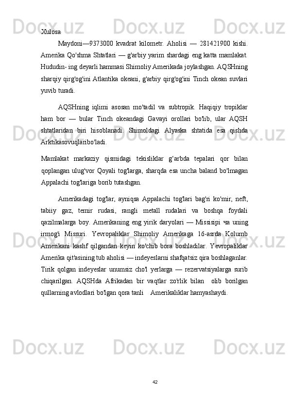 Xulosa 
Maydoni—9373000   kvadrat   kilometr.   Aholisi   —   281421900   kishi.
Amerika Qo'shma Shtatlari — g'arbiy yarim shardagi eng katta mamlakat.
Hududin- ing deyarli hammasi Shimoliy Amerikada joylashgan. AQSHning
sharqiy qirg'og'ini Atlantika okeani, g'arbiy qirg'og'ini Tinch okean suvlari
yuvib turadi.   
AQSHning   iqlimi   asosan   mo'tadil   va   subtropik.   Haqiqiy   tropiklar
ham   bor   —   bular   Tinch   okeandagi   Gavayi   orollari   bo'lib,   ular   AQSH
shtatlaridan   biri   hisoblanadi.   Shimoldagi   Alyaska   shtatida   esa   qishda
Arktikasovuqlaribo'ladi.  
Mamlakat   markaziy   qismidagi   tekisliklar   g‘arbda   tepalari   qor   bilan
qoplangan   ulug'vor   Qoyali   tog'larga,   sharqda   esa   uncha   baland   bo'lmagan
Appalachi tog'lariga borib tutashgan.   
Amerikadagi   tog'lar,   ayniqsa   Appalachi   tog'lari   bag'ri   ko'mir,   neft,
tabiiy   gaz,   temir   rudasi,   rangli   metall   rudalari   va   boshqa   foydali
qazilmalarga   boy.   Amerikaning   eng   yirik   daryolari   —   Missisipi   ча   uning
irmog'i   Missuri.   Yevropaliklar   Shimoliy   Amerikaga   16-asrda   Kolumb
Amerikani   kashf   qilgandan   keyin   ko'chib   bora   boshladilar.   Yevropaliklar
Amerika qit'asining tub aholisi — indeyeslarni shafqatsiz qira boshlaganlar.
Tirik   qolgan   indeyeslar   unumsiz   cho'l   yerlarga   —   rezervatsiyalarga   surib
chiqarilgan.   AQSHda   Afrikadan   bir   vaqtlar   zo'rlik   bilan     olib   borilgan
qullarning avlodlari bo'lgan qora tanli    Amerikaliklar hamyashaydi.   
42 