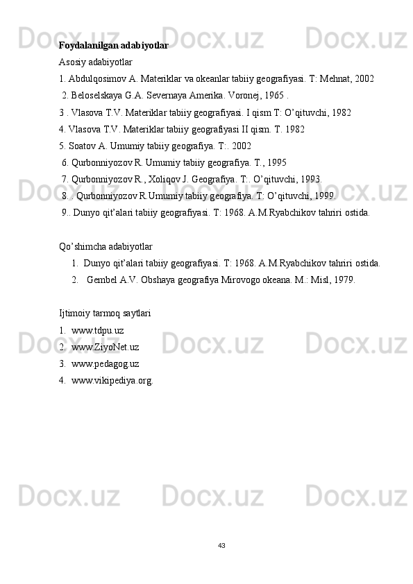 Foydalanilgan adabiyotlar
Asosiy adabiyotlar 
1.  А bdulq о sim о v  А . M а t е rikl а r v а   о k еа nl а r t а biiy g ео gr а fiyasi. T: M е hn а t, 2002
 2. B е l о s е lsk а ya G. А . S е v е rn а ya  А m е rik а . V о r о n е j, 1965 . 
3 . Vl а s о v а  T.V. M а t е rikl а r t а biiy g ео gr а fiyasi. I qism T: O’qituvchi, 1982 
4. Vl а s о v а  T.V. M а t е rikl а r t а biiy g ео gr а fiyasi II qism. T. 1982  
5. S оа t о v  А . Umumiy t а biiy g ео gr а fiya. T:. 2002
 6. Qurb о nniyoz о v R. Umumiy t а biiy g ео gr а fiya. T., 1995 
 7. Qurb о nniyoz о v R.,  Хо liq о v J. G ео gr а fiya. T:. O’qituvchi, 1993.
 8. . Qurb о nniyoz о v R.Umumiy t а biiy g ео gr а fiya. T: O’qituvchi, 1999. 
 9.. Dunyo qit’ а l а ri t а biiy g ео gr а fiyasi. T: 1968.  А .M.Ryabchik о v t а hriri  о stid а .
Qo’shimcha adabiyotlar
1. Dunyo qit’ а l а ri t а biiy g ео gr а fiyasi. T: 1968.  А .M.Ryabchik о v t а hriri  о stid а .
2.  G е mb е l  А .V.  О bsh а ya g ео gr а fiya Mir о v о g о   о k еа n а . M.: Misl, 1979. 
Ijtimoiy tarmoq saytlari
1.  www.tdpu.uz
2.  www.ZiyoNet.uz
3.  www.pedagog.uz
4.  www.vikipediya.org.  
43 