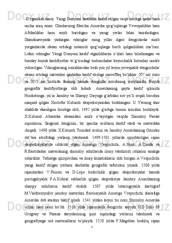  O‘rganilish tarixi. Yangi Dunyoni dastlabki kashf etilgan vaqti hozirga qadar ham
uncha   aniq   emas.   Olimlarning   fikricha   Amerika   qirg‘oqlariga   Yevropaliklar   ham
Afrikaliklar   ham   suzib   borishgan   va   yangi   yerlar   bilan   tanishishgan.
Skandinaviyada   yashagan   vikinglar   ming   yillar   ilgari   dengizlarda   suzib
yurganlarida   okean   ortidagi   notanish   qirg‘oqlarga   borib   qolganliklari   ma’lum.
Lekin   vikinglar   Yangi   Dunyoni   kashf   etganliklarini   o‘zlari   ham   bilishmagan   va
bunday buyuk kashfiyotlar to‘g‘risidagi  tushunchalar  keyinchalik butunlay unutib
yuborilgan. Vikinglarning suzishlaridan besh yuz yil keyin yevropalik dengizchilar
okean ortidagi materikni qaytadan kashf etishga muvoffaq bo‘ldilar. XV asr oxiri
va   XVI   asr   boshida   fanning   hamda   dengizda   suzishning   rivojlanishi   Buyuk
geografik   kashfiyotlarga   olib   keladi.   Amerikaning   qayta   kashf   qilinishi
Hindistonga, ya’ni Janubiy va Sharqiy Osiyoga g‘arbdan suv yo‘li orqali borishni
maqsad   qilgan   Xristofor   Kolumb   ekspedisiyasidan   boshlangan.   U   Yerning   shar
shaklida   ekanligini   hisobga   olib,   1492   yilda   g‘arbga   tomon   suzishni   boshlaydi.
X.Kolumb   Atlantika   okeanidan   suzib   o‘tayotgan   vaqtda   Shimoliy   Passat
oqimlarini,   Sargasso   dengizini,   bir   qancha   orollarni   kashf   etadi   va   materikka
chiqadi. 1498  yilda X.Kolumb  Trinidad  orolini  va  Janubiy  Amerikaning Orinoko
del’tasi   atrofidagi   yerlarni   tekshiradi.   1499-1501   yillarda   uyushtirilgan   ispan
ekspedisiyalarida   ishtirok   etgan   Amerigo   Vespuchchi,   A.Nino,   A.Oxeda   va
R.Bastidaslar   materikning   shimoliy   sohillarida   ilmiy   tekshirish   ishlarini   amalga
oshirdilar. Tabiatga qiziquvchan va ilmiy kuzatishlarni  olib borgan A.Vespuchchi
yangi   kashf   etilgan   yerlarni   dastlabki   geografik   tafsilotini   yozadi.   1500   yilda
ispanlardan   V.Pinson   va   D.Lepe   boshchilik   qilgan   ekspedisiyalar   hamda
portugaliyalik   P.A.Kobral   rahbarlik   qilgan   ekspedisiya   Janubiy   Amerikaning
sharqiy   sohillarini   kashf   etishdi.   1507   yilda   lotaringiyalik   kartograf
M.Valdzemyuller   janubiy   materikni   florensiyalik   Amerigo   Vespuchchi   sharafiga
Amerika   deb   atashni   taklif   qiladi.   1541   yildan   keyin   bu   nom   Shimoliy   Amerika
uchun   ham   rasm   bo‘ldi.   1516   yilda   ispaniyalik   dengizchi   sayyoh   H.D.Solis   89
Urugvay   va   Parana   daryolarining   quyi   oqimidagi   yerlarini   tekshiradi   va
geografiyaga   oid   materiallarni   to‘playdi.   1520   yilda   F.Magellan   boshliq   ispan
5 