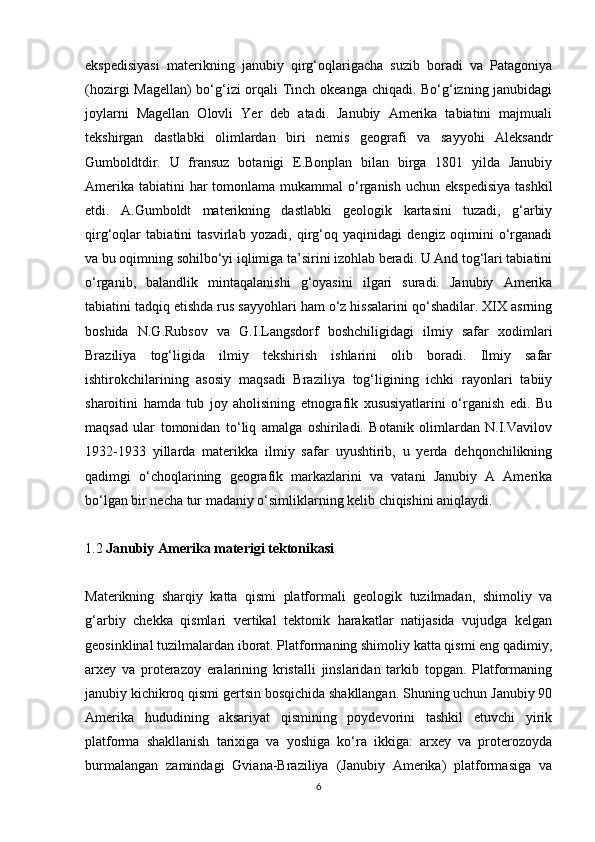 ekspedisiyasi   materikning   janubiy   qirg‘oqlarigacha   suzib   boradi   va   Patagoniya
(hozirgi Magellan)  bo‘g‘izi  orqali Tinch okeanga chiqadi. Bo‘g‘izning janubidagi
joylarni   Magellan   Olovli   Yer   deb   atadi.   Janubiy   Amerika   tabiatini   majmuali
tekshirgan   dastlabki   olimlardan   biri   nemis   geografi   va   sayyohi   Aleksandr
Gumboldtdir.   U   fransuz   botanigi   E.Bonplan   bilan   birga   1801   yilda   Janubiy
Amerika  tabiatini  har  tomonlama mukammal  o‘rganish  uchun ekspedisiya  tashkil
etdi.   A.Gumboldt   materikning   dastlabki   geologik   kartasini   tuzadi,   g‘arbiy
qirg‘oqlar   tabiatini   tasvirlab   yozadi,   qirg‘oq   yaqinidagi   dengiz   oqimini   o‘rganadi
va bu oqimning sohilbo‘yi iqlimiga ta’sirini izohlab beradi. U And tog‘lari tabiatini
o‘rganib,   balandlik   mintaqalanishi   g‘oyasini   ilgari   suradi.   Janubiy   Amerika
tabiatini tadqiq etishda rus sayyohlari ham o‘z hissalarini qo‘shadilar. XIX asrning
boshida   N.G.Rubsov   va   G.I.Langsdorf   boshchiligidagi   ilmiy   safar   xodimlari
Braziliya   tog‘ligida   ilmiy   tekshirish   ishlarini   olib   boradi.   Ilmiy   safar
ishtirokchilarining   asosiy   maqsadi   Braziliya   tog‘ligining   ichki   rayonlari   tabiiy
sharoitini   hamda   tub   joy   aholisining   etnografik   xususiyatlarini   o‘rganish   edi.   Bu
maqsad   ular   tomonidan   to‘liq   amalga   oshiriladi.   Botanik   olimlardan   N.I.Vavilov
1932-1933   yillarda   materikka   ilmiy   safar   uyushtirib,   u   yerda   dehqonchilikning
qadimgi   o‘choqlarining   geografik   markazlarini   va   vatani   Janubiy   A   Amerika
bo‘lgan bir necha tur madaniy o‘simliklarning kelib chiqishini aniqlaydi.
1.2  Janubiy Amerika materigi tektonikasi
Materikning   sharqiy   katta   qismi   platformali   geologik   tuzilmadan,   shimoliy   va
g‘arbiy   chekka   qismlari   vertikal   tektonik   harakatlar   natijasida   vujudga   kelgan
geosinklinal tuzilmalardan iborat. Platformaning shimoliy katta qismi eng qadimiy,
arxey   va   proterazoy   eralarining   kristalli   jinslaridan   tarkib   topgan.   Platformaning
janubiy kichikroq qismi gertsin bosqichida shakllangan. Shuning uchun Janubiy 90
Amerika   hududining   aksariyat   qismining   poydevorini   tashkil   etuvchi   yirik
platforma   shakllanish   tarixiga   va   yoshiga   ko‘ra   ikkiga:   arxey   va   proterozoyda
burmalangan   zamindagi   Gviana-Braziliya   (Janubiy   Amerika)   platformasiga   va
6