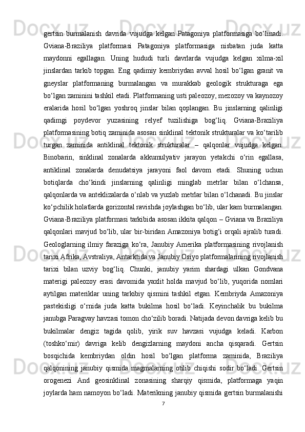 gertsin   burmalanish   davrida   vujudga   kelgan   Patagoniya   platformasiga   bo‘linadi.
Gviana-Braziliya   platformasi   Patagoniya   platformasiga   nisbatan   juda   katta
maydonni   egallagan.   Uning   hududi   turli   davrlarda   vujudga   kelgan   xilma-xil
jinslardan   tarkib   topgan.   Eng   qadimiy   kembriydan   avval   hosil   bo‘lgan   granit   va
gneyslar   platformaning   burmalangan   va   murakkab   geologik   strukturaga   ega
bo‘lgan zaminini tashkil etadi. Platformaning usti paleozoy, mezozoy va kaynozoy
eralarida   hosil   bo‘lgan   yoshroq   jinslar   bilan   qoplangan.   Bu   jinslarning   qalinligi
qadimgi   poydevor   yuzasining   relyef   tuzilishiga   bog‘liq.   Gviana-Braziliya
platformasining botiq zaminida asosan  sinklinal tektonik strukturalar va ko‘tarilib
turgan   zaminida   antiklinal   tektonik   strukturalar   –   qalqonlar   vujudga   kelgan.
Binobarin,   sinklinal   zonalarda   akkumulyativ   jarayon   yetakchi   o‘rin   egallasa,
antiklinal   zonalarda   denudatsiya   jarayoni   faol   davom   etadi.   Shuning   uchun
botiqlarda   cho‘kindi   jinslarning   qalinligi   minglab   metrlar   bilan   o‘lchansa,
qalqonlarda va anteklizalarda o‘nlab va yuzlab metrlar bilan o‘lchanadi. Bu jinslar
ko‘pchilik holatlarda gorizontal ravishda joylashgan bo‘lib, ular kam burmalangan.
Gviana-Braziliya platformasi tarkibida asosan ikkita qalqon – Gviana va Braziliya
qalqonlari  mavjud bo‘lib, ular  bir-biridan Amazoniya botig‘i orqali  ajralib turadi.
Geologlarning   ilmiy   faraziga   ko‘ra,   Janubiy   Amerika   platformasining   rivojlanish
tarixi Afrika, Avstraliya, Antarktida va Janubiy Osiyo platformalarining rivojlanish
tarixi   bilan   uzviy   bog‘liq.   Chunki,   janubiy   yarim   shardagi   ulkan   Gondvana
materigi   paleozoy   erasi   davomida   yaxlit   holda   mavjud   bo‘lib,   yuqorida   nomlari
aytilgan   materiklar   uning   tarkibiy   qismini   tashkil   etgan.   Kembriyda   Amazoniya
pastekisligi   o‘rnida   juda   katta   bukilma   hosil   bo‘ladi.   Keyinchalik   bu   bukilma
janubga Paragvay havzasi tomon cho‘zilib boradi. Natijada devon davriga kelib bu
bukilmalar   dengiz   tagida   qolib,   yirik   suv   havzasi   vujudga   keladi.   Karbon
(toshko‘mir)   davriga   kelib   dengizlarning   maydoni   ancha   qisqaradi.   Gertsin
bosqichida   kembriydan   oldin   hosil   bo‘lgan   platforma   zaminida,   Braziliya
qalqonining   janubiy   qismida   magmalarning   otilib   chiqishi   sodir   bo‘ladi.   Gertsin
orogenezi   And   geosinklinal   zonasining   sharqiy   qismida,   platformaga   yaqin
joylarda ham namoyon bo‘ladi. Materikning janubiy qismida gertsin burmalanishi
7 