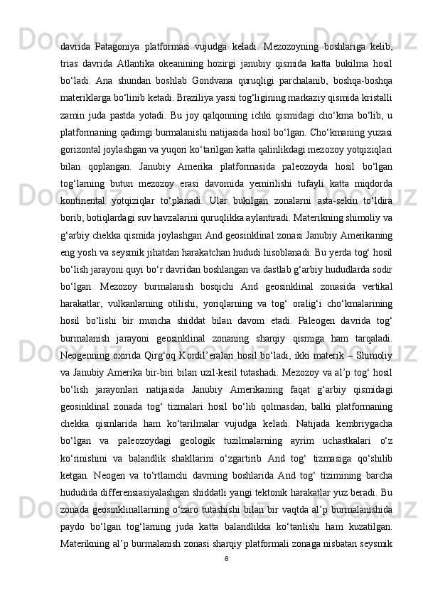 davrida   Patagoniya   platformasi   vujudga   keladi.   Mezozoyning   boshlariga   kelib,
trias   davrida   Atlantika   okeanining   hozirgi   janubiy   qismida   katta   bukilma   hosil
bo‘ladi.   Ana   shundan   boshlab   Gondvana   quruqligi   parchalanib,   boshqa-boshqa
materiklarga bo‘linib ketadi. Braziliya yassi tog‘ligining markaziy qismida kristalli
zamin   juda   pastda   yotadi.   Bu   joy   qalqonning   ichki   qismidagi   cho‘kma   bo‘lib,   u
platformaning qadimgi burmalanishi natijasida hosil bo‘lgan. Cho‘kmaning yuzasi
gorizontal joylashgan va yuqori ko‘tarilgan katta qalinlikdagi mezozoy yotqiziqlari
bilan   qoplangan.   Janubiy   Amerika   platformasida   paleozoyda   hosil   bo‘lgan
tog‘larning   butun   mezozoy   erasi   davomida   yemirilishi   tufayli   katta   miqdorda
kontinental   yotqiziqlar   to‘planadi.   Ular   bukilgan   zonalarni   asta-sekin   to‘ldira
borib, botiqlardagi suv havzalarini quruqlikka aylantiradi. Materikning shimoliy va
g‘arbiy chekka qismida joylashgan And geosinklinal zonasi Janubiy Amerikaning
eng yosh va seysmik jihatdan harakatchan hududi hisoblanadi. Bu yerda tog‘ hosil
bo‘lish jarayoni quyi bo‘r davridan boshlangan va dastlab g‘arbiy hududlarda sodir
bo‘lgan.   Mezozoy   burmalanish   bosqichi   And   geosinklinal   zonasida   vertikal
harakatlar,   vulkanlarning   otilishi,   yoriqlarning   va   tog‘   oralig‘i   cho‘kmalarining
hosil   bo‘lishi   bir   muncha   shiddat   bilan   davom   etadi.   Paleogen   davrida   tog‘
burmalanish   jarayoni   geosinklinal   zonaning   sharqiy   qismiga   ham   tarqaladi.
Neogenning  oxirida  Qirg‘oq  Kordil’eralari  hosil   bo‘ladi,  ikki  materik  –  Shimoliy
va Janubiy Amerika bir-biri bilan uzil-kesil tutashadi. Mezozoy va al’p tog‘ hosil
bo‘lish   jarayonlari   natijasida   Janubiy   Amerikaning   faqat   g‘arbiy   qismidagi
geosinklinal   zonada   tog‘   tizmalari   hosil   bo‘lib   qolmasdan,   balki   platformaning
chekka   qismlarida   ham   ko‘tarilmalar   vujudga   keladi.   Natijada   kembriygacha
bo‘lgan   va   paleozoydagi   geologik   tuzilmalarning   ayrim   uchastkalari   o‘z
ko‘rinishini   va   balandlik   shakllarini   o‘zgartirib   And   tog‘   tizmasiga   qo‘shilib
ketgan.   Neogen   va   to‘rtlamchi   davrning   boshlarida   And   tog‘   tizimining   barcha
hududida differensiasiyalashgan shiddatli yangi tektonik harakatlar yuz beradi. Bu
zonada   geosinklinallarning   o‘zaro   tutashishi   bilan   bir   vaqtda   al’p   burmalanishida
paydo   bo‘lgan   tog‘larning   juda   katta   balandlikka   ko‘tarilishi   ham   kuzatilgan.
Materikning al’p burmalanish zonasi sharqiy platformali zonaga nisbatan seysmik
8 