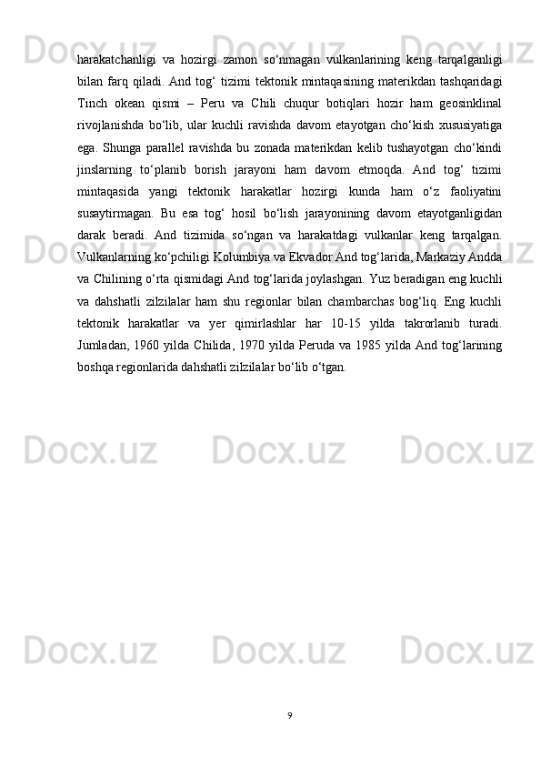 harakatchanligi   va   hozirgi   zamon   so‘nmagan   vulkanlarining   keng   tarqalganligi
bilan   farq   qiladi.   And   tog‘   tizimi   tektonik   mintaqasining   materikdan   tashqaridagi
Tinch   okean   qismi   –   Peru   va   Chili   chuqur   botiqlari   hozir   ham   geosinklinal
rivojlanishda   bo‘lib,   ular   kuchli   ravishda   davom   etayotgan   cho‘kish   xususiyatiga
ega.   Shunga   parallel   ravishda   bu   zonada   materikdan   kelib   tushayotgan   cho‘kindi
jinslarning   to‘planib   borish   jarayoni   ham   davom   etmoqda.   And   tog‘   tizimi
mintaqasida   yangi   tektonik   harakatlar   hozirgi   kunda   ham   o‘z   faoliyatini
susaytirmagan.   Bu   esa   tog‘   hosil   bo‘lish   jarayonining   davom   etayotganligidan
darak   beradi.   And   tizimida   so‘ngan   va   harakatdagi   vulkanlar   keng   tarqalgan.
Vulkanlarning ko‘pchiligi Kolumbiya va Ekvador And tog‘larida, Markaziy Andda
va Chilining o‘rta qismidagi And tog‘larida joylashgan. Yuz beradigan eng kuchli
va   dahshatli   zilzilalar   ham   shu   regionlar   bilan   chambarchas   bog‘liq.   Eng   kuchli
tektonik   harakatlar   va   yer   qimirlashlar   har   10-15   yilda   takrorlanib   turadi.
Jumladan,   1960  yilda   Chilida,   1970  yilda   Peruda   va   1985  yilda   And  tog‘larining
boshqa regionlarida dahshatli zilzilalar bo‘lib o‘tgan. 
9
