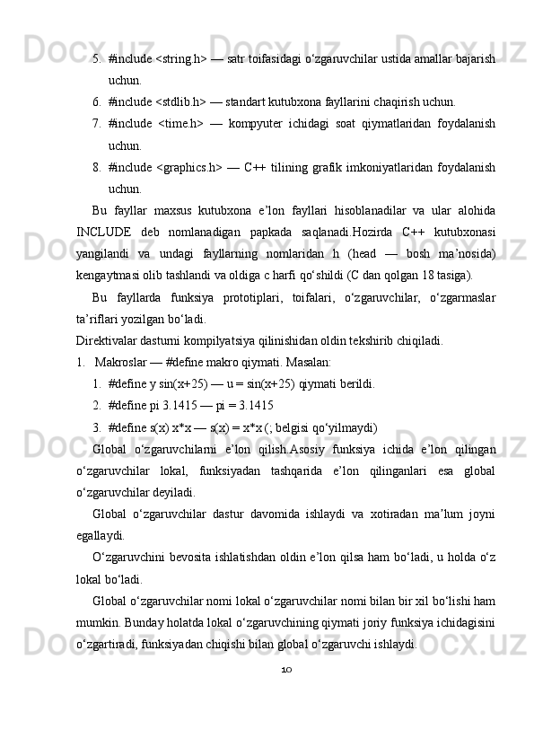 5. #include <string.h> — satr toifasidagi o‘zgaruvchilar ustida amallar bajarish
uchun.
6. #include <stdlib.h> — standart kutubxona fayllarini chaqirish uchun.
7. #include   <time.h>   —   kompyuter   ichidagi   soat   qiymatlaridan   foydalanish
uchun.
8. #include   <graphics.h>   —   C++   tilining   grafik   imkoniyatlaridan   foydalanish
uchun.
Bu   fayllar   maxsus   kutubxona   e’lon   fayllari   hisoblanadilar   va   ular   alohida
INCLUDE   deb   nomlanadigan   papkada   saqlanadi. Hozirda   C++   kutubxonasi
yangilandi   va   undagi   fayllarning   nomlaridan   h   (head   —   bosh   ma’nosida)
kengaytmasi olib tashlandi va oldiga c harfi qo‘shildi (C dan qolgan 18 tasiga).
Bu   fayllarda   funksiya   prototiplari,   toifalari,   o‘zgaruvchilar,   o‘zgarmaslar
ta’riflari yozilgan bo‘ladi.
Direktivalar dasturni kompilyatsiya qilinishidan oldin tekshirib chiqiladi.
1. Makroslar — #define makro qiymati. Masalan:
1. #define y sin(x+25) — u = sin(x+25) qiymati berildi.
2. #define pi 3.1415 — pi = 3.1415
3. #define s(x) x*x — s(x) = x*x (; belgisi qo‘yilmaydi)
Global   o‘zgaruvchilarni   e’lon   qilish. Asosiy   funksiya   ichida   e’lon   qilingan
o‘zgaruvchilar   lokal,   funksiyadan   tashqarida   e’lon   qilinganlari   esa   global
o‘zgaruvchilar deyiladi.
Global   o‘zgaruvchilar   dastur   davomida   ishlaydi   va   xotiradan   ma lum   joyniʼ
egallaydi.
O‘zgaruvchini  bevosita  ishlatishdan  oldin e’lon qilsa  ham  bo‘ladi, u holda o‘z
lokal bo‘ladi.
Global o‘zgaruvchilar nomi lokal o‘zgaruvchilar nomi bilan bir xil bo‘lishi ham
mumkin. Bunday holatda lokal o‘zgaruvchining qiymati joriy funksiya ichidagisini
o‘zgartiradi, funksiyadan chiqishi bilan global o‘zgaruvchi ishlaydi.
10 