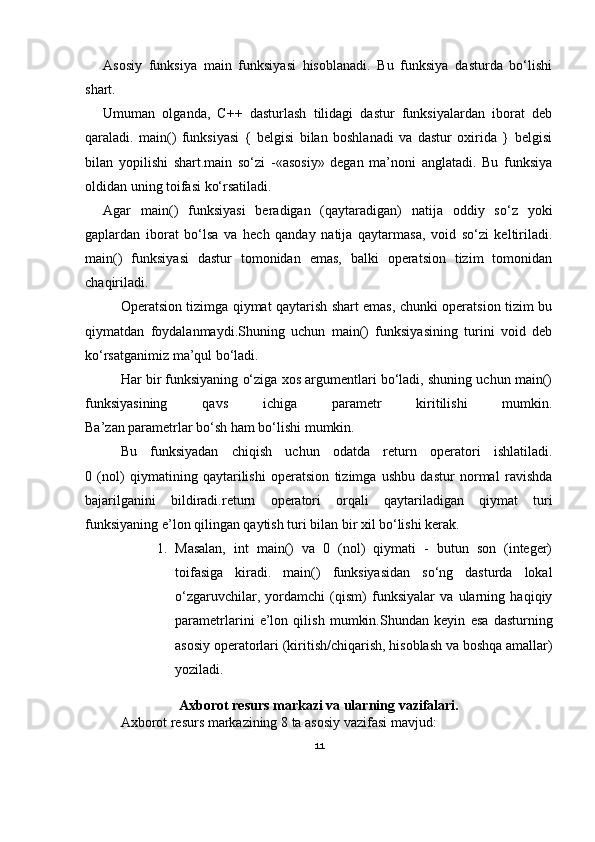 Asosiy   funksiya   main   funksiyasi   hisoblanadi.   Bu   funksiya   dasturda   bo‘lishi
shart.
Umuman   olganda,   C++   dasturlash   tilidagi   dastur   funksiyalardan   iborat   deb
qaraladi.   main()   funksiyasi   {   belgisi   bilan   boshlanadi   va   dastur   oxirida   }   belgisi
bilan   yopilishi   shart. main   so‘zi   -«asosiy»   degan   ma’noni   anglatadi.   Bu   funksiya
oldidan uning toifasi ko‘rsatiladi.
Agar   main()   funksiyasi   beradigan   (qaytaradigan)   natija   oddiy   so‘z   yoki
gaplardan   iborat   bo‘lsa   va   hech   qanday   natija   qaytarmasa,   void   so‘zi   keltiriladi.
main()   funksiyasi   dastur   tomonidan   emas,   balki   operatsion   tizim   tomonidan
chaqiriladi.
Operatsion tizimga qiymat qaytarish shart emas, chunki operatsion tizim bu
qiymatdan   foydalanmaydi. Shuning   uchun   main()   funksiyasining   turini   void   deb
ko‘rsatganimiz ma’qul bo‘ladi.
Har bir funksiyaning o‘ziga xos argumentlari bo‘ladi, shuning uchun main()
funksiyasining   qavs   ichiga   parametr   kiritilishi   mumkin.
Ba’zan parametrlar bo‘sh ham bo‘lishi mumkin.
Bu   funksiyadan   chiqish   uchun   odatda   return   operatori   ishlatiladi.
0   (nol)   qiymatining   qaytarilishi   operatsion   tizimga   ushbu   dastur   normal   ravishda
bajarilganini   bildiradi. return   operatori   orqali   qaytariladigan   qiymat   turi
funksiyaning e’lon qilingan qaytish turi bilan bir xil bo‘lishi kerak.
1. Masalan,   int   main()   va   0   (nol)   qiymati   -   butun   son   (integer)
toifasiga   kiradi.   main()   funksiyasidan   so‘ng   dasturda   lokal
o‘zgaruvchilar,   yordamchi   (qism)   funksiyalar   va   ularning   haqiqiy
parametrlarini   e’lon   qilish   mumkin. Shundan   keyin   esa   dasturning
asosiy operatorlari (kiritish/chiqarish, hisoblash va boshqa amallar)
yoziladi. 
Axborot resurs markazi va ularning vazifalari.
Axborot resurs markazining 8 ta asosiy vazifasi mavjud:
11 