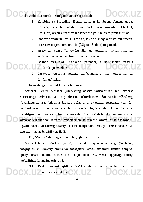 1. Axborot resurslarini to‘plash va tartibga solish
1.1. Kitoblar   va   jurnallar :   Bosma   nashrlar   kutubxona   fondiga   qabul
qilinadi,   raqamli   nashrlar   esa   platformalar   (masalan,   EBSCO,
ProQuest) orqali olinadi yoki skanerlash yo‘li bilan raqamlashtiriladi. 
1.2. Raqamli   materiallar :   E-kitoblar,   PDFlar,   maqolalar   va   multimedia
resurslari raqamli omborlarda (DSpace, Fedora) to‘planadi. 
1.3. Arxiv   hujjatlari :   Tarixiy   hujjatlar,   qo‘lyozmalar   maxsus   sharoitda
saqlanadi va raqamlashtirish orqali arxivlanadi. 
1.4. Boshqa   resurslar :   Xaritalar,   patentlar,   audio/videolar   maxsus
to‘plamlarga kiritiladi. 
1.5. Jarayon :   Resurslar   qonuniy   manbalardan   olinadi,   tekshiriladi   va
fondga qo‘shiladi.
2. Resurslarga universal kirishni ta’minlash .
Axborot   Resurs   Markazi   (ARM)ning   asosiy   vazifalaridan   biri   axborot
resurslariga   universal   va   teng   kirishni   ta’minlashdir.   Bu   vazifa   ARMning
foydalanuvchilarga (talabalar, tadqiqotchilar, umumiy omma, korporativ xodimlar
va   boshqalar)   jismoniy   va   raqamli   resurslardan   foydalanish   imkonini   berishga
qaratilgan. Universal kirish tushunchasi axborot jamiyatida tenglik, inklyuzivlik va
axborot   resurslaridan   samarali   foydalanishni   ta’minlash   tamoyillariga   asoslanadi.
Quyida ushbu vazifaning nazariy asoslari, maqsadlari, amalga oshirish usullari va
muhim jihatlari batafsil yoritiladi.
3. Foydalanuvchilarning axborot ehtiyojlarini qondirish .
Axborot   Resurs   Markazi   (ARM)   tomonidan   foydalanuvchilarga   (talabalar,
tadqiqotchilar,   umumiy   omma   va   boshqalar)   kerakli   axborotni   tezkor,   aniq   va
qulay   tarzda   taqdim   etishni   o‘z   ichiga   oladi.   Bu   vazifa   quyidagi   asosiy
yo‘nalishlarda amalga oshiriladi:
3.1. Tezkor   va   aniq   qidiruv :   Kalit   so‘zlar,   semantik   va   fasetli   qidiruv
orqali mos resurslarni topish.
12