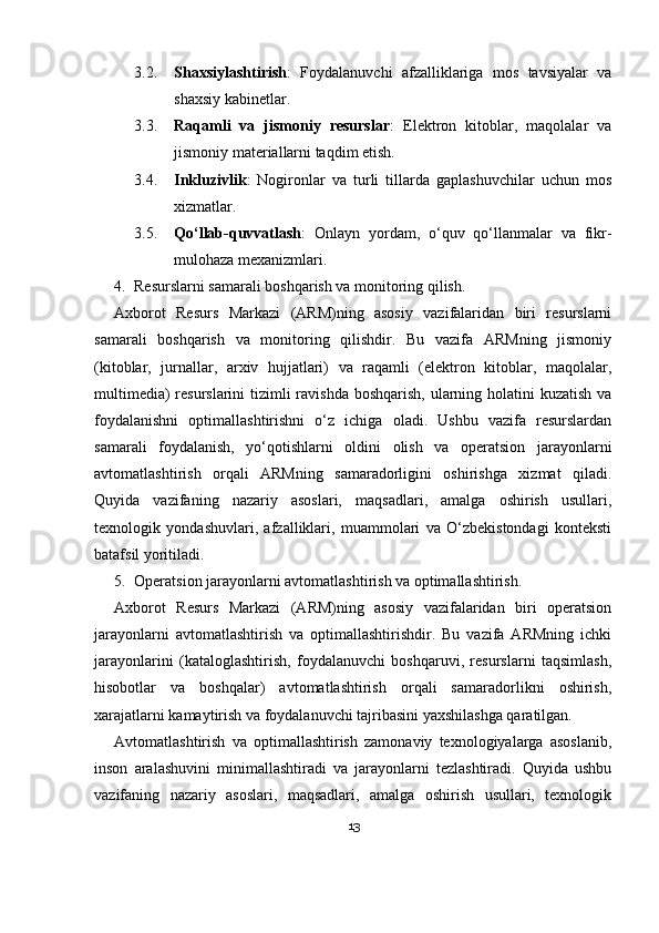 3.2. Shaxsiylashtirish :   Foydalanuvchi   afzalliklariga   mos   tavsiyalar   va
shaxsiy kabinetlar.
3.3. Raqamli   va   jismoniy   resurslar :   Elektron   kitoblar,   maqolalar   va
jismoniy materiallarni taqdim etish.
3.4. Inkluzivlik :   Nogironlar   va   turli   tillarda   gaplashuvchilar   uchun   mos
xizmatlar.
3.5. Qo‘llab-quvvatlash :   Onlayn   yordam,   o‘quv   qo‘llanmalar   va   fikr-
mulohaza mexanizmlari.
4. Resurslarni samarali boshqarish va monitoring qilish.
Axborot   Resurs   Markazi   (ARM)ning   asosiy   vazifalaridan   biri   resurslarni
samarali   boshqarish   va   monitoring   qilishdir.   Bu   vazifa   ARMning   jismoniy
(kitoblar,   jurnallar,   arxiv   hujjatlari)   va   raqamli   (elektron   kitoblar,   maqolalar,
multimedia)  resurslarini  tizimli ravishda boshqarish, ularning holatini  kuzatish va
foydalanishni   optimallashtirishni   o‘z   ichiga   oladi.   Ushbu   vazifa   resurslardan
samarali   foydalanish,   yo‘qotishlarni   oldini   olish   va   operatsion   jarayonlarni
avtomatlashtirish   orqali   ARMning   samaradorligini   oshirishga   xizmat   qiladi.
Quyida   vazifaning   nazariy   asoslari,   maqsadlari,   amalga   oshirish   usullari,
texnologik   yondashuvlari,   afzalliklari,   muammolari   va   O‘zbekistondagi   konteksti
batafsil yoritiladi.
5. Operatsion jarayonlarni avtomatlashtirish va optimallashtirish.
Axborot   Resurs   Markazi   (ARM)ning   asosiy   vazifalaridan   biri   operatsion
jarayonlarni   avtomatlashtirish   va   optimallashtirishdir.   Bu   vazifa   ARMning   ichki
jarayonlarini   (kataloglashtirish,   foydalanuvchi   boshqaruvi,   resurslarni   taqsimlash,
hisobotlar   va   boshqalar)   avtomatlashtirish   orqali   samaradorlikni   oshirish,
xarajatlarni kamaytirish va foydalanuvchi tajribasini yaxshilashga qaratilgan. 
Avtomatlashtirish   va   optimallashtirish   zamonaviy   texnologiyalarga   asoslanib,
inson   aralashuvini   minimallashtiradi   va   jarayonlarni   tezlashtiradi.   Quyida   ushbu
vazifaning   nazariy   asoslari,   maqsadlari,   amalga   oshirish   usullari,   texnologik
13 