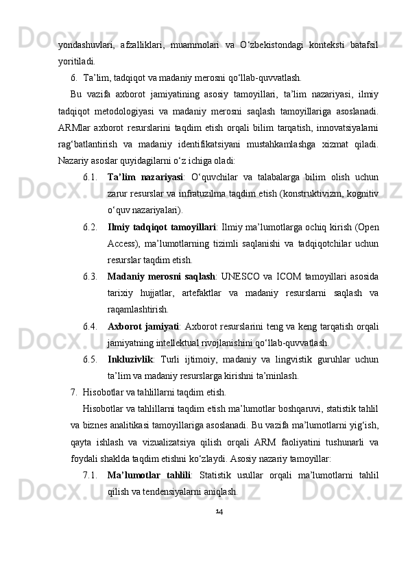 yondashuvlari,   afzalliklari,   muammolari   va   O‘zbekistondagi   konteksti   batafsil
yoritiladi.
6. Ta’lim, tadqiqot va madaniy merosni qo‘llab-quvvatlash.
Bu   vazifa   axborot   jamiyatining   asosiy   tamoyillari,   ta’lim   nazariyasi,   ilmiy
tadqiqot   metodologiyasi   va   madaniy   merosni   saqlash   tamoyillariga   asoslanadi.
ARMlar   axborot   resurslarini   taqdim   etish   orqali   bilim   tarqatish,   innovatsiyalarni
rag‘batlantirish   va   madaniy   identifikatsiyani   mustahkamlashga   xizmat   qiladi.
Nazariy asoslar quyidagilarni o‘z ichiga oladi:
6.1. Ta’lim   nazariyasi :   O‘quvchilar   va   talabalarga   bilim   olish   uchun
zarur resurslar va infratuzilma taqdim etish (konstruktivizm, kognitiv
o‘quv nazariyalari).
6.2. Ilmiy tadqiqot tamoyillari : Ilmiy ma’lumotlarga ochiq kirish (Open
Access),   ma’lumotlarning   tizimli   saqlanishi   va   tadqiqotchilar   uchun
resurslar taqdim etish.
6.3. Madaniy   merosni   saqlash :   UNESCO   va   ICOM   tamoyillari   asosida
tarixiy   hujjatlar,   artefaktlar   va   madaniy   resurslarni   saqlash   va
raqamlashtirish.
6.4. Axborot jamiyati : Axborot resurslarini teng va keng tarqatish orqali
jamiyatning intellektual rivojlanishini qo‘llab-quvvatlash.
6.5. Inkluzivlik :   Turli   ijtimoiy,   madaniy   va   lingvistik   guruhlar   uchun
ta’lim va madaniy resurslarga kirishni ta’minlash.
7. Hisobotlar va tahlillarni taqdim etish.
Hisobotlar va tahlillarni taqdim etish ma’lumotlar boshqaruvi, statistik tahlil
va biznes analitikasi tamoyillariga asoslanadi. Bu vazifa ma’lumotlarni yig‘ish,
qayta   ishlash   va   vizualizatsiya   qilish   orqali   ARM   faoliyatini   tushunarli   va
foydali shaklda taqdim etishni ko‘zlaydi. Asosiy nazariy tamoyillar:
7.1. Ma’lumotlar   tahlili :   Statistik   usullar   orqali   ma’lumotlarni   tahlil
qilish va tendensiyalarni aniqlash.
14 