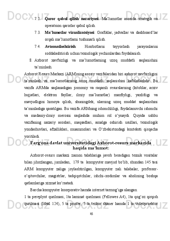 7.2. Qaror   qabul   qilish   nazariyasi :   Ma’lumotlar   asosida   strategik   va
operatsion qarorlar qabul qilish.
7.3. Ma’lumotlar   vizualizatsiyasi :   Grafiklar,   jadvallar   va   dashboard’lar
orqali ma’lumotlarni tushunarli qilish.
7.4. Avtomatlashtirish :   Hisobotlarni   tayyorlash   jarayonlarini
soddalashtirish uchun texnologik yechimlardan foydalanish.
8. Axborot   xavfsizligi   va   ma’lumotlarning   uzoq   muddatli   saqlanishini
ta’minlash.
Axborot Resurs Markazi (ARM)ning asosiy vazifalaridan biri axborot xavfsizligini
ta’minlash   va   ma’lumotlarning   uzoq   muddatli   saqlanishini   kafolatlashdir.   Bu
vazifa   ARMda   saqlanadigan   jismoniy   va   raqamli   resurslarning   (kitoblar,   arxiv
hujjatlari,   elektron   fayllar,   ilmiy   ma’lumotlar)   maxfiyligi,   yaxlitligi   va
mavjudligini   himoya   qilish,   shuningdek,   ularning   uzoq   muddat   saqlanishini
ta’minlashga qaratilgan. Bu vazifa ARMning ishonchliligi, foydalanuvchi ishonchi
va   madaniy-ilmiy   merosni   saqlashda   muhim   rol   o‘ynaydi.   Quyida   ushbu
vazifaning   nazariy   asoslari,   maqsadlari,   amalga   oshirish   usullari,   texnologik
yondashuvlari,   afzalliklari,   muammolari   va   O‘zbekistondagi   konteksti   qisqacha
yoritiladi.
Farg‘ona davlat universiteti dagi  Axborot-resurs markazida
haqida ma’lumot :
Axborot-resurs   markazi   zamon   talablariga   javob   beradigan   texnik   vositalar
bilan jihozlangan, jumladan,   179 ta   kompyuter mavjud bo‘lib, shundan 145 tasi
ARM   kompyuter   zaliga   joylashtirilgan,   kompyuter   zali   talabalar,   professor-
o‘qituvchilar,   magistrlar,   tadqiqotchilar,   ishchi–xodimlar   va   aholining   boshqa
qatlamlariga xizmat ko‘rsatadi. 
Barcha kompyuter koorporativ hamda internet tarmog‘iga ulangan. 
1 ta pereplyot  qurilmasi,  1ta  laminat  qurilmasi   (Fellowes  A4),   1ta qog‘oz  qirqish
qurilmasi   (Ideal   124),   5   ta   printer,   5   ta   tezkor   skaner   hamda   1   ta   videoproektor
15 
