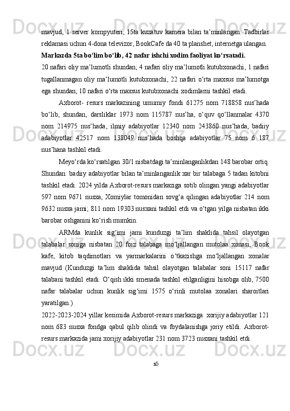 mavjud,   1   server   kompyuteri,   15ta   kuzatuv   kamera   bilan   ta’minlangan.   Tadbirlar
reklamasi uchun 4-dona televizor,  BookCafe  da 40 ta planshet, internetga ulangan.
Markazda 5ta bo‘lim bo‘lib, 42 nafar ishchi xodim faoliyat ko‘rsatadi.
20 nafari oliy ma’lumotli shundan; 4 nafari oliy ma’lumotli kutubxonachi, 1 nafari
tugallanmagan oliy ma’lumotli  kutubxonachi, 22 nafari  o‘rta maxsus ma’lumotga
ega shundan; 10 nafari o‘rta maxsus kutubxonachi xodimlarni tashkil etadi.
Axborot-   resurs   markazining   umumiy   fondi   61275   nom   718858   nus’hada
bo‘lib,   shundan,   darsliklar   1973   nom   115787   nus’ha,   o‘quv   qo‘llanmalar   4370
nom   214975   nus’hada,   ilmiy   adabiyotlar   12340   nom   243860   nus’hada,   badiiy
adabiyotlar   42517   nom   138049   nus’hada   boshqa   adabiyotlar   75   nom   6   187
nus’hana tashkil etadi.
Meyo‘rda ko‘rsatilgan 30/1 nisbatdagi ta’minlanganlikdan 148 barobar ortiq.
Shundan: badiiy adabiyotlar bilan ta’minlanganlik xar bir talabaga 5 tadan kitobni
tashkil etadi.   2024 yilda Axborot-resurs markaziga sotib olingan yangi adabiyotlar
597   nom   9671   nusxa,   Xomiylar   tomonidan   sovg‘a   qilingan   adabiyotlar   214   nom
9632 nusxa jami; 811 nom 19303 nusxani tashkil etdi va o‘tgan yilga nisbatan ikki
barobar oshganini ko‘rish mumkin.
ARMda   kunlik   sig imi   jami   kunduzgi   ta lim   shaklida   tahsil   olayotganʻ ʼ
talabalar   soniga   nisbatan   20   foiz   talabaga   mo ljallangan   mutolaa   xonasi,   Book	
ʻ
kafe,   kitob   taqdimotlari   va   yarmarkalarini   o tkazishga   mo ljallangan   xonalar
ʻ ʻ
mavjud   (Kunduzgi   ta lim   shaklida   tahsil   olayotgan   talabalar   soni   15117   nafar	
ʼ
talabani tashkil etadi. O‘qish ikki smenada tashkil etilganligini hisobga olib, 7500
nafar   talabalar   uchun   kunlik   sig imi   1575   o‘rinli   mutolaa   xonalari   sharoitlari	
ʻ
yaratilgan.)
2022-2023-2024 yillar kesimida Axborot-resurs markaziga  xorijiy adabiyotlar 121
nom   683   nusxa   fondga   qabul   qilib   olindi   va   foydalanishga   joriy   etildi.   Axborot-
resurs markazida jami xorijiy adabiyotlar 231 nom 3723 nusxani tashkil etdi.
16 