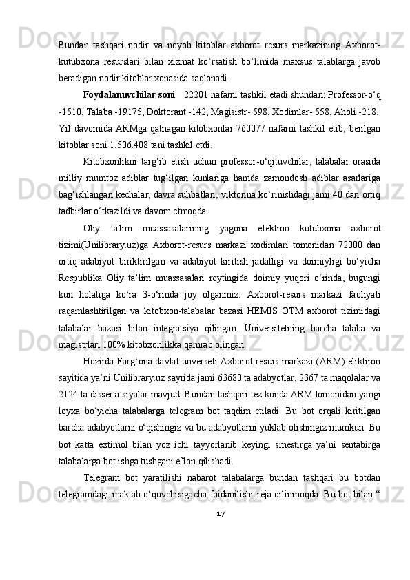 Bundan   tashqari   nodir   va   noyob   kitoblar   axborot   resurs   markazining   Axborot-
kutubxona   resurslari   bilan   xizmat   ko‘rsatish   bo‘limida   maxsus   talablarga   javob
beradigan nodir kitoblar xonasida saqlanadi. 
  Foydalanuvchilar soni     22201 nafarni  tashkil etadi shundan; Professor-o‘q
-1510, Talaba -19175, Doktorant -142, Magisistr- 598, Xodimlar- 558, Aholi -218.
Yil   davomida  ARMga  qatnagan  kitobxonlar   760077  nafarni  tashkil   etib,  berilgan
kitoblar soni 1.506.408 tani tashkil etdi.
Kitobxonlikni   targ‘ib   etish   uchun   professor-o‘qituvchilar,   talabalar   orasida
milliy   mumtoz   adiblar   tug‘ilgan   kunlariga   hamda   zamondosh   adiblar   asarlariga
bag‘ishlangan kechalar, davra suhbatlari, viktorina ko‘rinishdagi jami 40 dan ortiq
tadbirlar o‘tkazildi va davom etmoqda.
Oliy   ta'lim   muassasalarining   yagona   elektron   kutubxona   axborot
tizimi(Unilibrary.uz)ga   Axborot-resurs   markazi   xodimlari   tomonidan   72000   dan
ortiq   adabiyot   biriktirilgan   va   adabiyot   kiritish   jadalligi   va   doimiyligi   bo‘yicha
Respublika   Oliy   ta’lim   muassasalari   reytingida   doimiy   yuqori   o‘rinda,   bugungi
kun   holatiga   ko‘ra   3-o‘rinda   joy   olganmiz.   Axborot-resurs   markazi   faoliyati
raqamlashtirilgan   va   kitobxon-talabalar   bazasi   HEMIS   OTM   axborot   tizimidagi
talabalar   bazasi   bilan   integratsiya   qilingan.   Universitetning   barcha   talaba   va
magistrlari 100% kitobxonlikka qamrab olingan.
Hozirda Farg‘ona davlat unverseti Axborot resurs markazi (ARM) eliktiron
sayitida ya’ni Unilibrary.uz sayrida jami 63680 ta adabyotlar, 2367 ta maqolalar va
2124 ta dissertatsiyalar mavjud.  Bundan tashqari tez kunda ARM tomonidan yangi
loyxa   bo‘yicha   talabalarga   telegram   bot   taqdim   etiladi.   Bu   bot   orqali   kiritilgan
barcha adabyotlarni o‘qishingiz va bu adabyotlarni yuklab olishingiz mumkun. Bu
bot   katta   extimol   bilan   yoz   ichi   tayyorlanib   keyingi   smestirga   ya’ni   sentabirga
talabalarga bot ishga tushgani e’lon qilishadi.
Telegram   bot   yaratilishi   nabarot   talabalarga   bundan   tashqari   bu   botdan
telegramdagi maktab o‘quvchisigacha foidanilishi reja qilinmoqda. Bu bot bilan “
17 