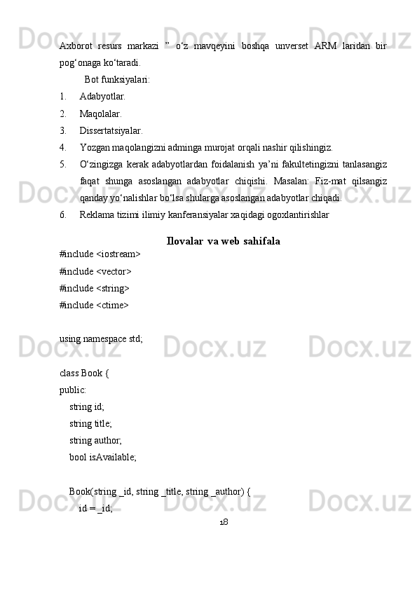 Axborot   resurs   markazi   ”   o‘z   mavqeyini   boshqa   unverset   ARM   laridan   bir
pog‘onaga ko‘taradi. 
Bot funksiyalari:
1. Adabyotlar.
2. Maqolalar.
3. Dissertatsiyalar .
4. Yozgan maqolangizni adminga murojat orqali nashir qilishingiz.
5. O‘zingizga   kerak   adabyotlardan   foidalanish   ya’ni   fakultetingizni   tanlasangiz
faqat   shunga   asoslangan   adabyotlar   chiqishi.   Masalan:   Fiz-mat   qilsangiz
qanday yo‘nalishlar bo‘lsa shularga asoslangan adabyotlar chiqadi.
6. Reklama tizimi ilimiy kanferansiyalar xaqidagi ogoxlantirishlar
Ilovalar va web sahifala
#include <iostream>
#include <vector>
#include <string>
#include <ctime>
using namespace std;
class Book {
public:
    string id;
    string title;
    string author;
    bool isAvailable;
    Book(string _id, string _title, string _author) {
        id = _id;
18 