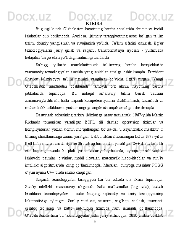 KIRISH
Bugungi   kunda   O‘zbekiston   hayotining   barcha   sohalarida   chuqur   va   izchil
islohotlar   olib   borilmoqda.   Ayniqsa,   ijtimoiy   taraqqiyotning   asosi   bo‘lgan   ta’lim
tizimi   doimiy   yangilanish   va   rivojlanish   yo‘lida.   Ta’lim   sifatini   oshirish,   ilg‘or
texnologiyalarni   joriy   qilish   va   raqamli   transformatsiya   siyosati   -   yurtimizda
kelajakni barpo etish yo‘lidagi muhim qadamlardir.
So‘nggi   yillarda   mamlakatimizda   ta’limning   barcha   bosqichlarida
zamonaviy   texnologiyalar   asosida   yangilanishlar   amalga   oshirilmoqda.   Prezident
Shavkat   Mirziyoyev   ta’lim   tizimini   yangilash   bo‘yicha   ilgari   surgan   “Yangi
O‘zbekiston   maktabdan   boshlanadi”   tamoyili   o‘z   aksini   hayotning   barcha
jabhalarida   topmoqda.   Bu   nafaqat   an’anaviy   bilim   berish   tizimini
zamonaviylashtirish, balki raqamli kompetensiyalarni  shakllantirish, dasturlash va
muhandislik tafakkurini yoshlar ongiga singdirish orqali amalga oshirilmoqda.
Dasturlash sohasining tarixiy ildizlariga nazar tashlarsak, 1967-yilda Martin
Richards   tomonidan   yaratilgan   BCPL   tili   dastlab   operatsion   tizimlar   va
kompilyatorlar   yozish   uchun   mo‘ljallangan   bo‘lsa-da,   u   keyinchalik   mashhur   C
tilining shakllanishiga zamin yaratgan. Ushbu tildan ilhomlangan holda 1979-yilda
Bell Labs muassasasida Bjarne Stroustrup tomonidan yaratilgan C++ dasturlash tili
esa   bugungi   kunda   ko‘plab   yirik   dasturiy   loyihalarda,   ayniqsa,   real   vaqtda
ishlovchi   tizimlar,   o‘yinlar,   mobil   ilovalar,   matematik   hisob-kitoblar   va   sun’iy
intellekt   algoritmlarida   keng   qo‘llanilmoqda.   Masalan,   dunyoga   mashhur   PUBG
o‘yini aynan C++ tilida ishlab chiqilgan.
Raqamli   texnologiyalar   taraqqiyoti   har   bir   sohada   o‘z   aksini   topmoqda.
Sun’iy   intellekt,   mashinaviy   o‘rganish,   katta   ma’lumotlar   (big   data),   bulutli
hisoblash   texnologiyalari   -   bular   bugungi   iqtisodiy   va   ilmiy   taraqqiyotning
lokomotiviga   aylangan.   Sun’iy   intellekt,   xususan,   sog‘liqni   saqlash,   transport,
qishloq   xo‘jaligi   va   hatto   sud-huquq   tizimida   ham   samarali   qo‘llanmoqda.
O‘zbekistonda   ham   bu   texnologiyalar   jadal   joriy   etilmoqda.   2020-yildan   boshlab
2 