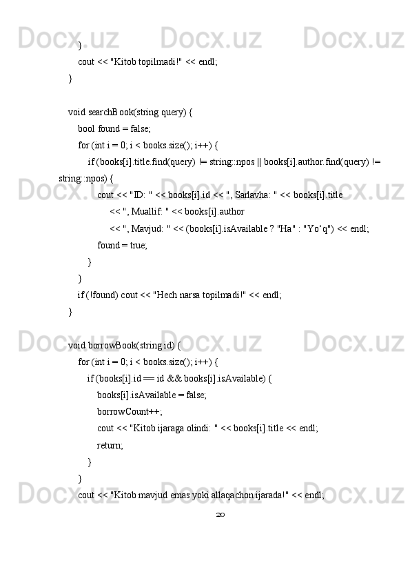         }
        cout << "Kitob topilmadi!" << endl;
    }
    void searchBook(string query) {
        bool found = false;
        for (int i = 0; i < books.size(); i++) {
            if (books[i].title.find(query) != string::npos || books[i].author.find(query) !=
string::npos) {
                cout << "ID: " << books[i].id << ", Sarlavha: " << books[i].title
                     << ", Muallif: " << books[i].author
                     << ", Mavjud: " << (books[i].isAvailable ? "Ha" : "Yo‘q") << endl;
                found = true;
            }
        }
        if (!found) cout << "Hech narsa topilmadi!" << endl;
    }
    void borrowBook(string id) {
        for (int i = 0; i < books.size(); i++) {
            if (books[i].id == id && books[i].isAvailable) {
                books[i].isAvailable = false;
                borrowCount++;
                cout << "Kitob ijaraga olindi: " << books[i].title << endl;
                return;
            }
        }
        cout << "Kitob mavjud emas yoki allaqachon ijarada!" << endl;
20 